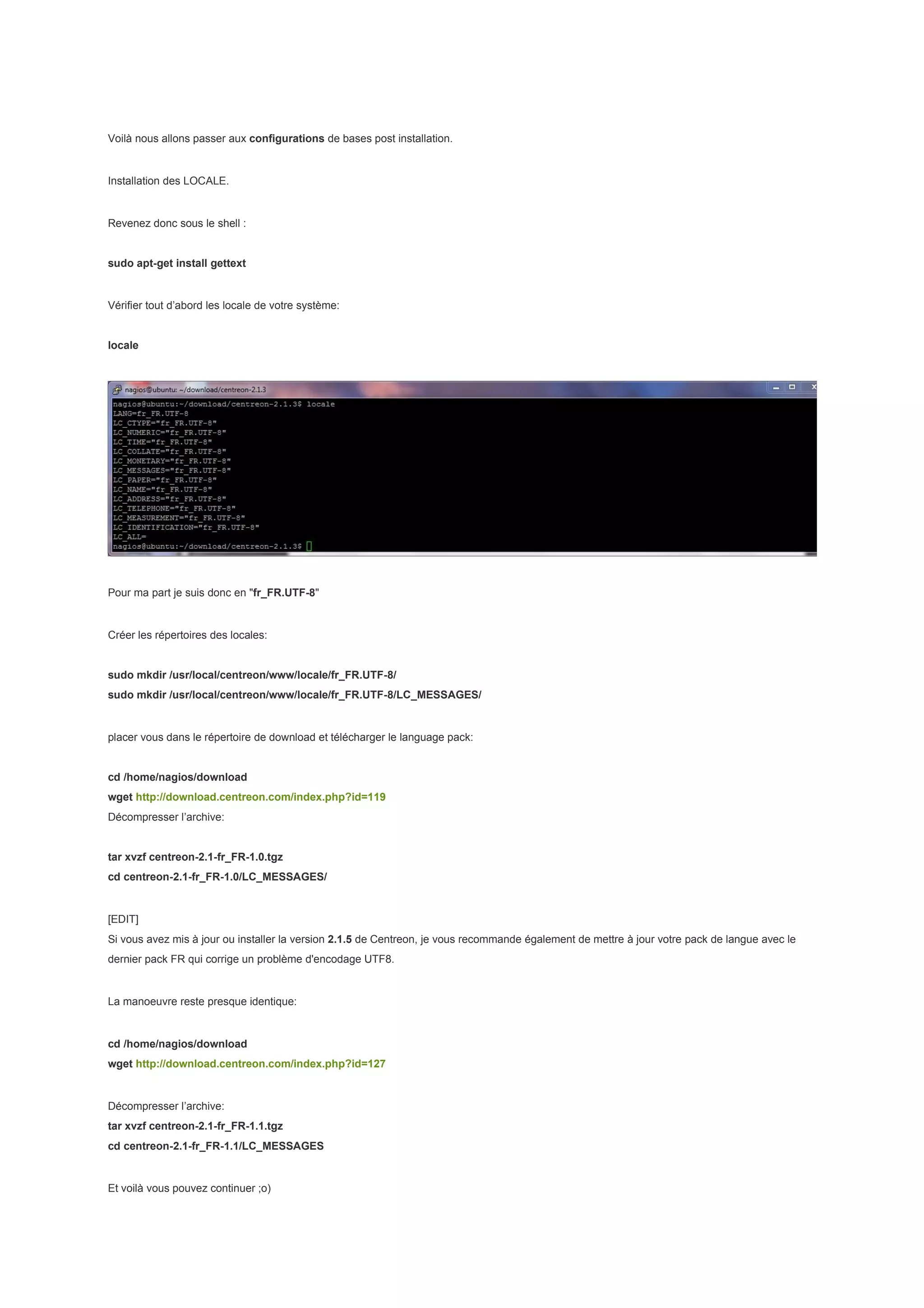 Voilà nous allons passer aux configurations de bases post installation.


Installation des LOCALE.


Revenez donc sous le shell :


sudo apt-get install gettext


Vérifier tout d’abord les locale de votre système:


locale




Pour ma part je suis donc en "fr_FR.UTF-8"


Créer les répertoires des locales:


sudo mkdir /usr/local/centreon/www/locale/fr_FR.UTF-8/
sudo mkdir /usr/local/centreon/www/locale/fr_FR.UTF-8/LC_MESSAGES/


placer vous dans le répertoire de download et télécharger le language pack:


cd /home/nagios/download
wget http://download.centreon.com/index.php?id=119
Décompresser l’archive:


tar xvzf centreon-2.1-fr_FR-1.0.tgz
cd centreon-2.1-fr_FR-1.0/LC_MESSAGES/


[EDIT]
Si vous avez mis à jour ou installer la version 2.1.5 de Centreon, je vous recommande également de mettre à jour votre pack de langue avec le
dernier pack FR qui corrige un problème d'encodage UTF8.


La manoeuvre reste presque identique:


cd /home/nagios/download
wget http://download.centreon.com/index.php?id=127


Décompresser l’archive:
tar xvzf centreon-2.1-fr_FR-1.1.tgz
cd centreon-2.1-fr_FR-1.1/LC_MESSAGES


Et voilà vous pouvez continuer ;o)
 