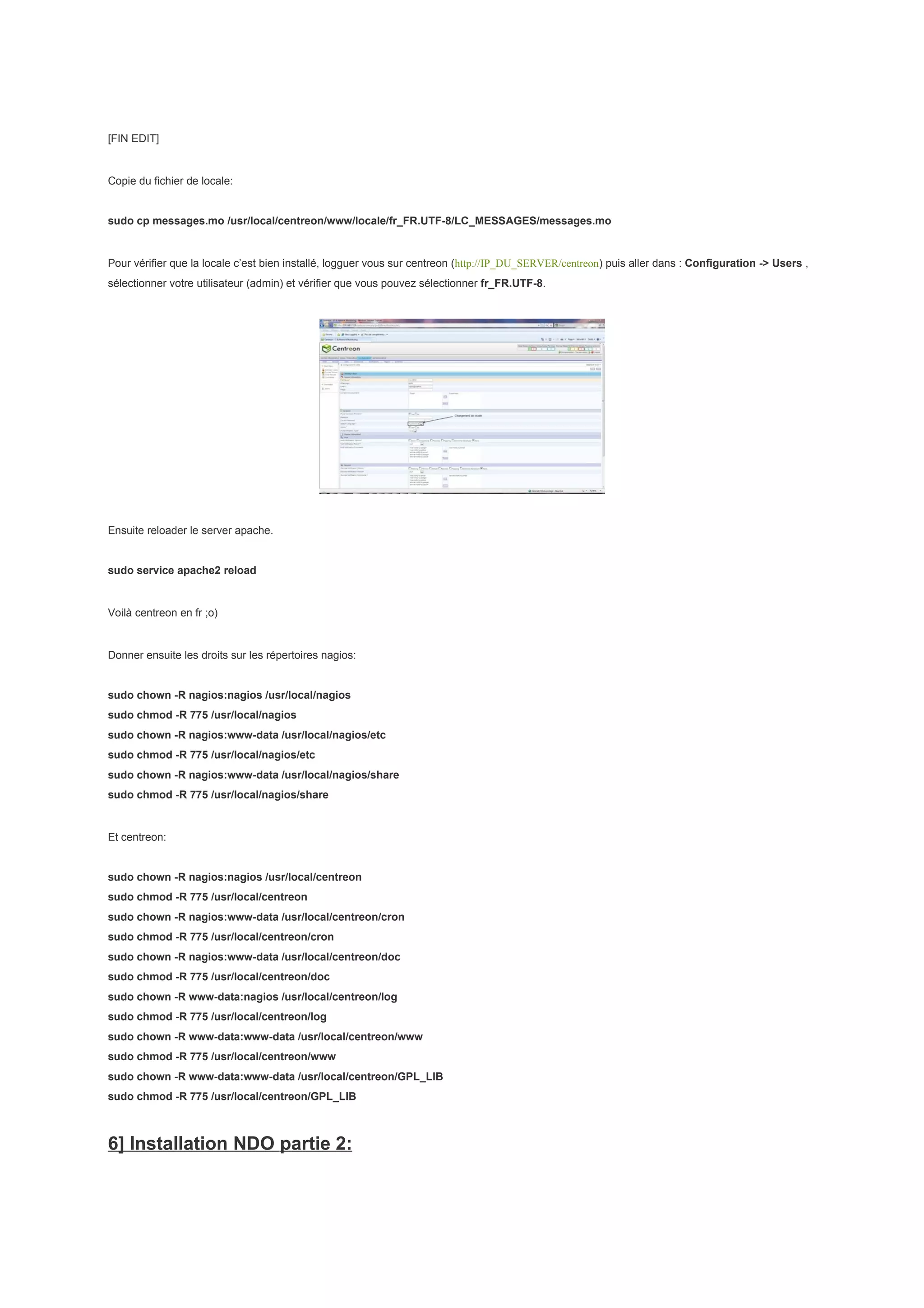 [FIN EDIT]


Copie du fichier de locale:


sudo cp messages.mo /usr/local/centreon/www/locale/fr_FR.UTF-8/LC_MESSAGES/messages.mo


Pour vérifier que la locale c’est bien installé, logguer vous sur centreon (http://IP_DU_SERVER/centreon) puis aller dans : Configuration -> Users ,
sélectionner votre utilisateur (admin) et vérifier que vous pouvez sélectionner fr_FR.UTF-8.




Ensuite reloader le server apache.


sudo service apache2 reload


Voilà centreon en fr ;o)


Donner ensuite les droits sur les répertoires nagios:


sudo chown -R nagios:nagios /usr/local/nagios
sudo chmod -R 775 /usr/local/nagios
sudo chown -R nagios:www-data /usr/local/nagios/etc
sudo chmod -R 775 /usr/local/nagios/etc
sudo chown -R nagios:www-data /usr/local/nagios/share
sudo chmod -R 775 /usr/local/nagios/share


Et centreon:


sudo chown -R nagios:nagios /usr/local/centreon
sudo chmod -R 775 /usr/local/centreon
sudo chown -R nagios:www-data /usr/local/centreon/cron
sudo chmod -R 775 /usr/local/centreon/cron
sudo chown -R nagios:www-data /usr/local/centreon/doc
sudo chmod -R 775 /usr/local/centreon/doc
sudo chown -R www-data:nagios /usr/local/centreon/log
sudo chmod -R 775 /usr/local/centreon/log
sudo chown -R www-data:www-data /usr/local/centreon/www
sudo chmod -R 775 /usr/local/centreon/www
sudo chown -R www-data:www-data /usr/local/centreon/GPL_LIB
sudo chmod -R 775 /usr/local/centreon/GPL_LIB



6] Installation NDO partie 2:
 