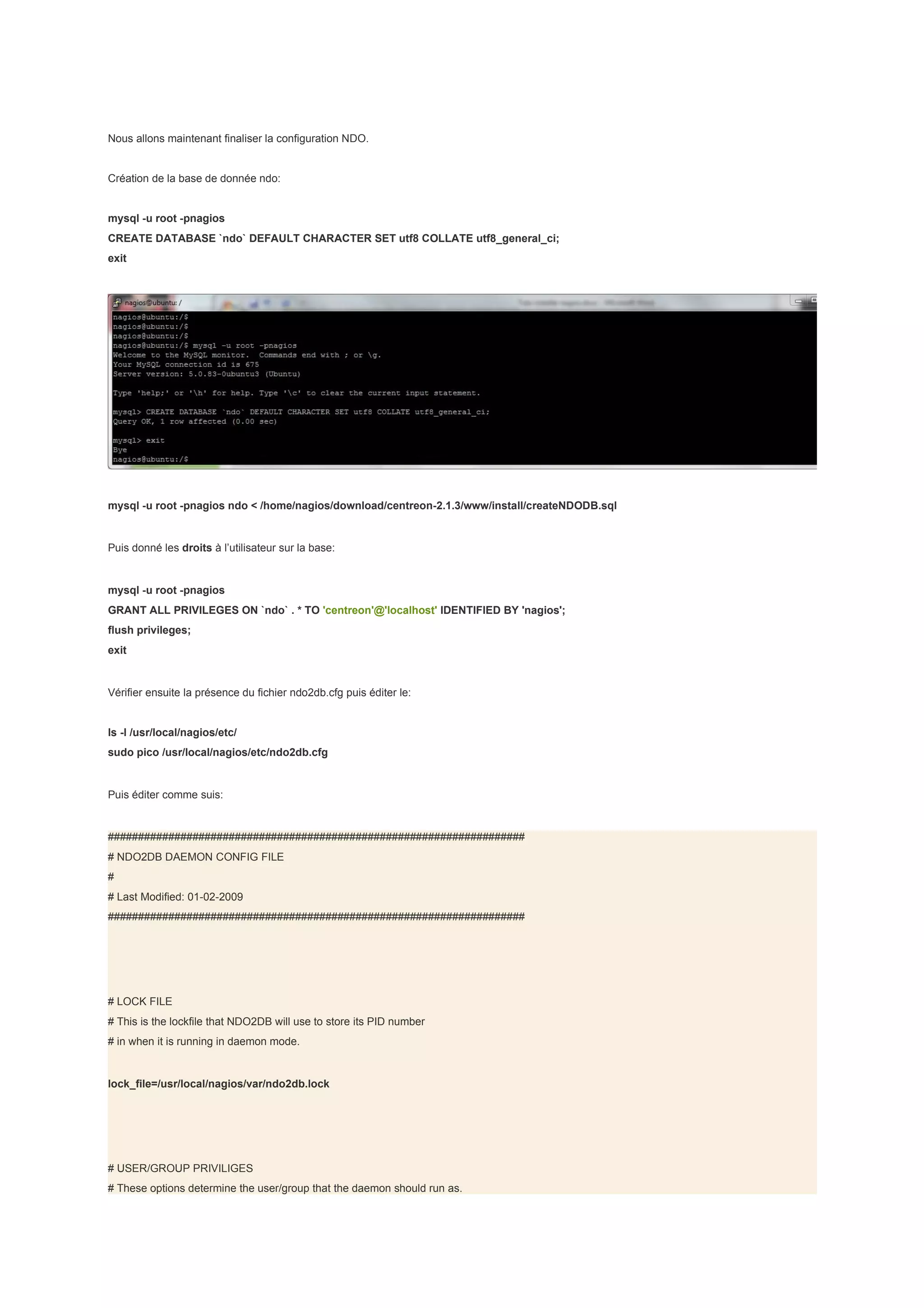 Nous allons maintenant finaliser la configuration NDO.


Création de la base de donnée ndo:


mysql -u root -pnagios
CREATE DATABASE `ndo` DEFAULT CHARACTER SET utf8 COLLATE utf8_general_ci;
exit




mysql -u root -pnagios ndo < /home/nagios/download/centreon-2.1.3/www/install/createNDODB.sql


Puis donné les droits à l’utilisateur sur la base:


mysql -u root -pnagios
GRANT ALL PRIVILEGES ON `ndo` . * TO 'centreon'@'localhost' IDENTIFIED BY 'nagios';
flush privileges;
exit


Vérifier ensuite la présence du fichier ndo2db.cfg puis éditer le:


ls -l /usr/local/nagios/etc/
sudo pico /usr/local/nagios/etc/ndo2db.cfg


Puis éditer comme suis:


#####################################################################
# NDO2DB DAEMON CONFIG FILE
#
# Last Modified: 01-02-2009
#####################################################################




# LOCK FILE
# This is the lockfile that NDO2DB will use to store its PID number
# in when it is running in daemon mode.


lock_file=/usr/local/nagios/var/ndo2db.lock




# USER/GROUP PRIVILIGES
# These options determine the user/group that the daemon should run as.
 