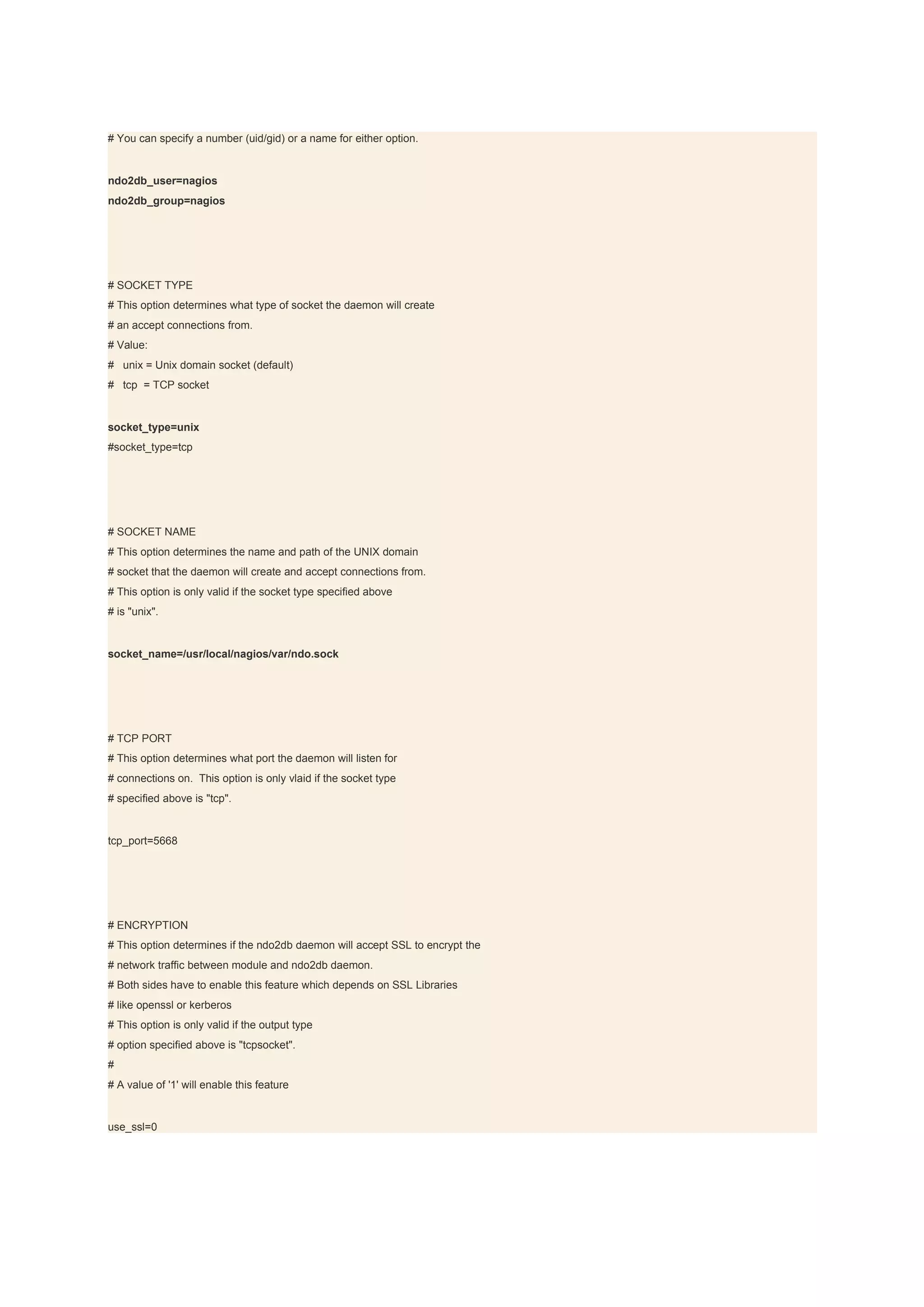 # You can specify a number (uid/gid) or a name for either option.


ndo2db_user=nagios
ndo2db_group=nagios




# SOCKET TYPE
# This option determines what type of socket the daemon will create
# an accept connections from.
# Value:
# unix = Unix domain socket (default)
# tcp = TCP socket


socket_type=unix
#socket_type=tcp




# SOCKET NAME
# This option determines the name and path of the UNIX domain
# socket that the daemon will create and accept connections from.
# This option is only valid if the socket type specified above
# is "unix".


socket_name=/usr/local/nagios/var/ndo.sock




# TCP PORT
# This option determines what port the daemon will listen for
# connections on. This option is only vlaid if the socket type
# specified above is "tcp".


tcp_port=5668




# ENCRYPTION
# This option determines if the ndo2db daemon will accept SSL to encrypt the
# network traffic between module and ndo2db daemon.
# Both sides have to enable this feature which depends on SSL Libraries
# like openssl or kerberos
# This option is only valid if the output type
# option specified above is "tcpsocket".
#
# A value of '1' will enable this feature


use_ssl=0
 