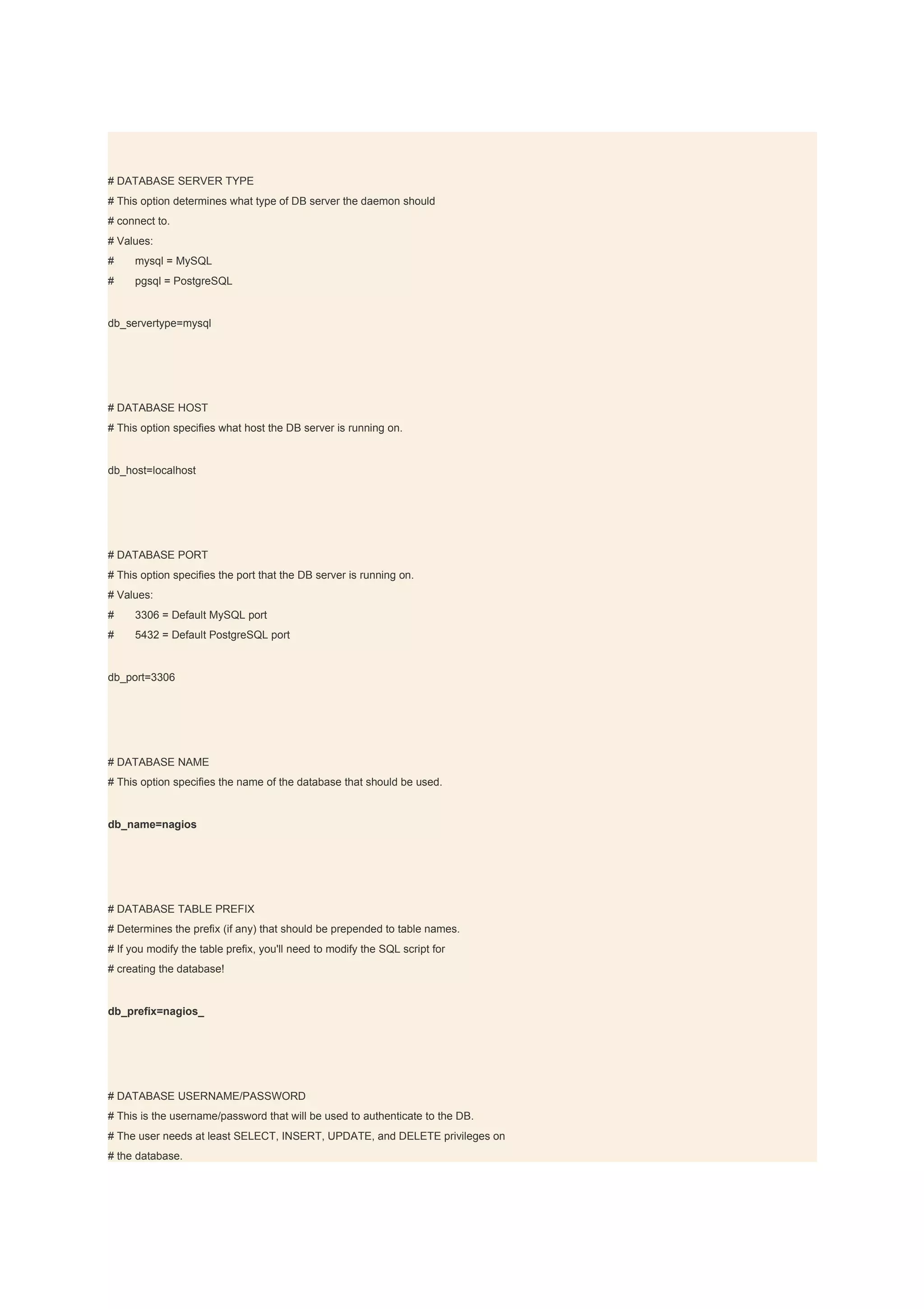 # DATABASE SERVER TYPE
# This option determines what type of DB server the daemon should
# connect to.
# Values:
#    mysql = MySQL
#    pgsql = PostgreSQL


db_servertype=mysql




# DATABASE HOST
# This option specifies what host the DB server is running on.


db_host=localhost




# DATABASE PORT
# This option specifies the port that the DB server is running on.
# Values:
#    3306 = Default MySQL port
#    5432 = Default PostgreSQL port


db_port=3306




# DATABASE NAME
# This option specifies the name of the database that should be used.


db_name=nagios




# DATABASE TABLE PREFIX
# Determines the prefix (if any) that should be prepended to table names.
# If you modify the table prefix, you'll need to modify the SQL script for
# creating the database!


db_prefix=nagios_




# DATABASE USERNAME/PASSWORD
# This is the username/password that will be used to authenticate to the DB.
# The user needs at least SELECT, INSERT, UPDATE, and DELETE privileges on
# the database.
 