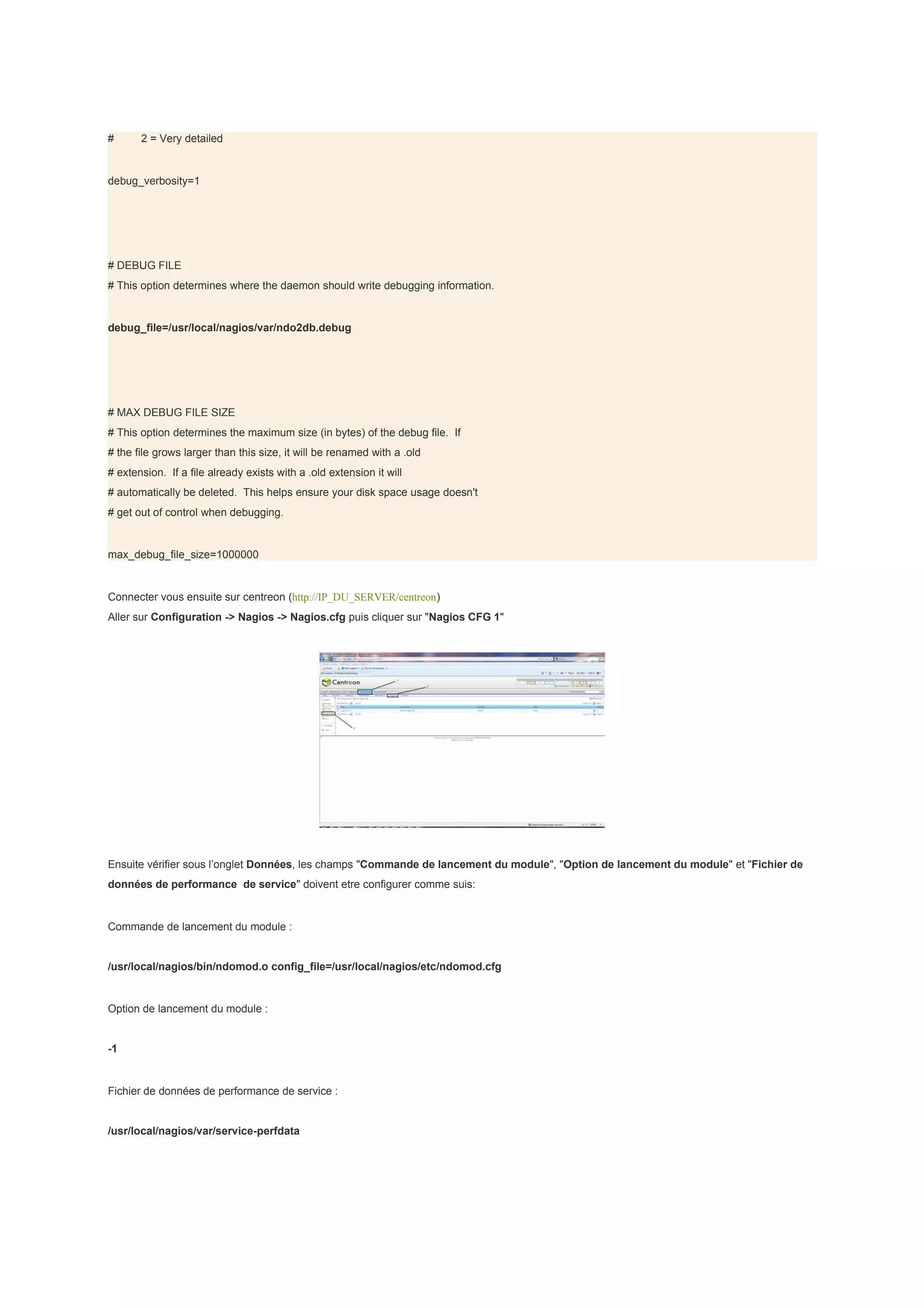#      2 = Very detailed


debug_verbosity=1




# DEBUG FILE
# This option determines where the daemon should write debugging information.


debug_file=/usr/local/nagios/var/ndo2db.debug




# MAX DEBUG FILE SIZE
# This option determines the maximum size (in bytes) of the debug file. If
# the file grows larger than this size, it will be renamed with a .old
# extension. If a file already exists with a .old extension it will
# automatically be deleted. This helps ensure your disk space usage doesn't
# get out of control when debugging.


max_debug_file_size=1000000


Connecter vous ensuite sur centreon (http://IP_DU_SERVER/centreon)
Aller sur Configuration -> Nagios -> Nagios.cfg puis cliquer sur "Nagios CFG 1"




Ensuite vérifier sous l’onglet Données, les champs "Commande de lancement du module", "Option de lancement du module" et "Fichier de
données de performance de service" doivent etre configurer comme suis:


Commande de lancement du module :


/usr/local/nagios/bin/ndomod.o config_file=/usr/local/nagios/etc/ndomod.cfg


Option de lancement du module :


-1


Fichier de données de performance de service :


/usr/local/nagios/var/service-perfdata
 