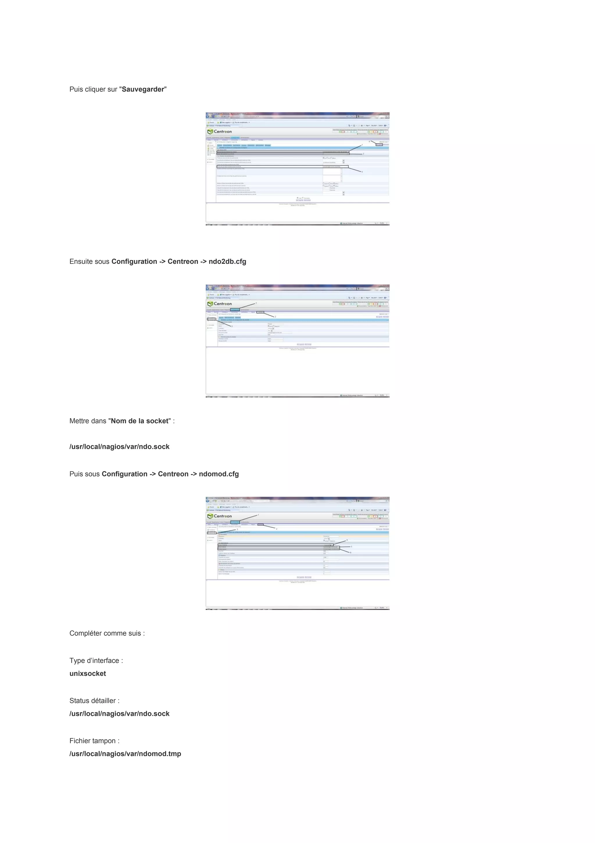 Puis cliquer sur "Sauvegarder"




Ensuite sous Configuration -> Centreon -> ndo2db.cfg




Mettre dans "Nom de la socket" :


/usr/local/nagios/var/ndo.sock


Puis sous Configuration -> Centreon -> ndomod.cfg




Compléter comme suis :


Type d’interface :
unixsocket


Status détailler :
/usr/local/nagios/var/ndo.sock


Fichier tampon :
/usr/local/nagios/var/ndomod.tmp
 