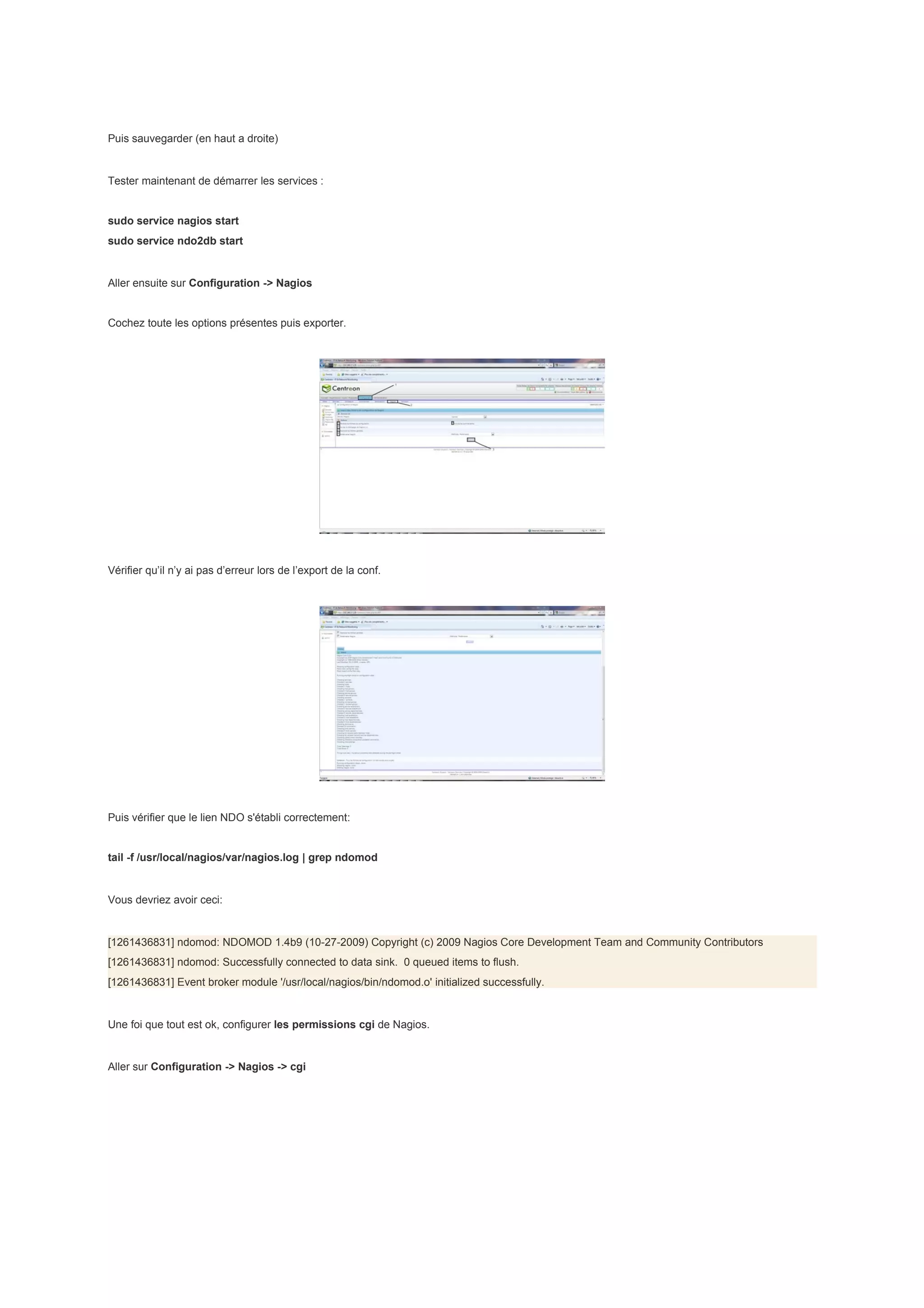 Puis sauvegarder (en haut a droite)


Tester maintenant de démarrer les services :


sudo service nagios start
sudo service ndo2db start


Aller ensuite sur Configuration -> Nagios


Cochez toute les options présentes puis exporter.




Vérifier qu’il n’y ai pas d’erreur lors de l’export de la conf.




Puis vérifier que le lien NDO s'établi correctement:


tail -f /usr/local/nagios/var/nagios.log | grep ndomod


Vous devriez avoir ceci:


[1261436831] ndomod: NDOMOD 1.4b9 (10-27-2009) Copyright (c) 2009 Nagios Core Development Team and Community Contributors
[1261436831] ndomod: Successfully connected to data sink. 0 queued items to flush.
[1261436831] Event broker module '/usr/local/nagios/bin/ndomod.o' initialized successfully.


Une foi que tout est ok, configurer les permissions cgi de Nagios.


Aller sur Configuration -> Nagios -> cgi
 