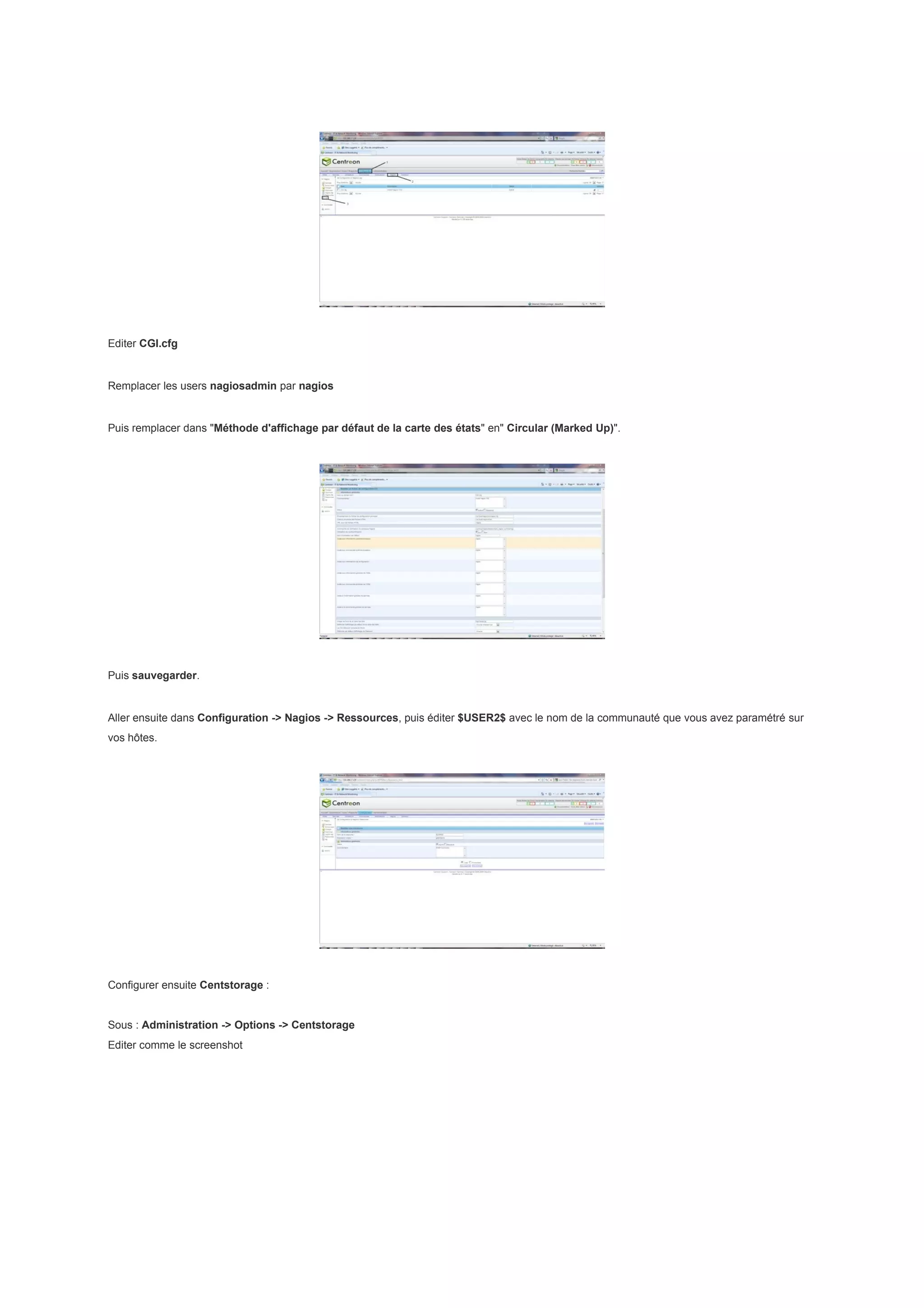 Editer CGI.cfg


Remplacer les users nagiosadmin par nagios


Puis remplacer dans "Méthode d'affichage par défaut de la carte des états" en" Circular (Marked Up)".




Puis sauvegarder.


Aller ensuite dans Configuration -> Nagios -> Ressources, puis éditer $USER2$ avec le nom de la communauté que vous avez paramétré sur
vos hôtes.




Configurer ensuite Centstorage :


Sous : Administration -> Options -> Centstorage
Editer comme le screenshot
 