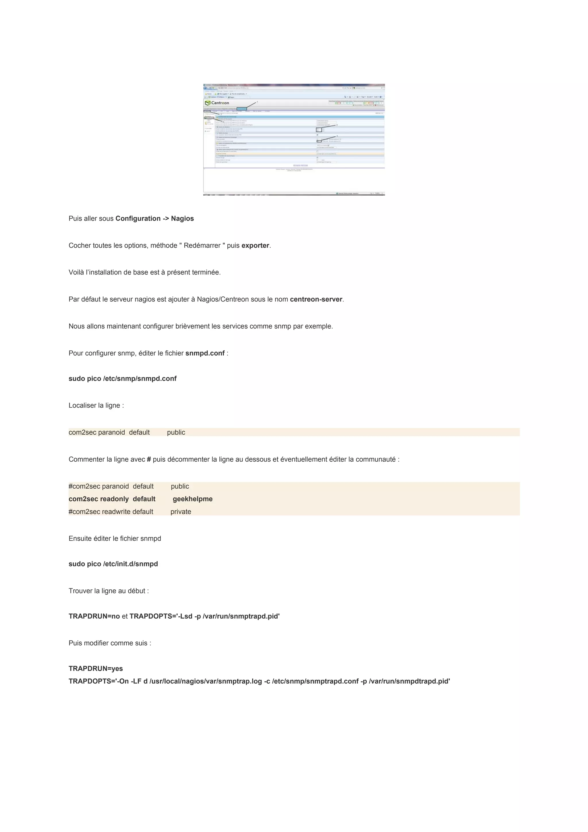 Puis aller sous Configuration -> Nagios


Cocher toutes les options, méthode " Redémarrer " puis exporter.


Voilà l’installation de base est à présent terminée.


Par défaut le serveur nagios est ajouter à Nagios/Centreon sous le nom centreon-server.


Nous allons maintenant configurer brièvement les services comme snmp par exemple.


Pour configurer snmp, éditer le fichier snmpd.conf :


sudo pico /etc/snmp/snmpd.conf


Localiser la ligne :


com2sec paranoid default          public


Commenter la ligne avec # puis décommenter la ligne au dessous et éventuellement éditer la communauté :


#com2sec paranoid default          public
com2sec readonly default           geekhelpme
#com2sec readwrite default         private


Ensuite éditer le fichier snmpd


sudo pico /etc/init.d/snmpd


Trouver la ligne au début :


TRAPDRUN=no et TRAPDOPTS='-Lsd -p /var/run/snmptrapd.pid'


Puis modifier comme suis :


TRAPDRUN=yes
TRAPDOPTS='-On -LF d /usr/local/nagios/var/snmptrap.log -c /etc/snmp/snmptrapd.conf -p /var/run/snmpdtrapd.pid'
 