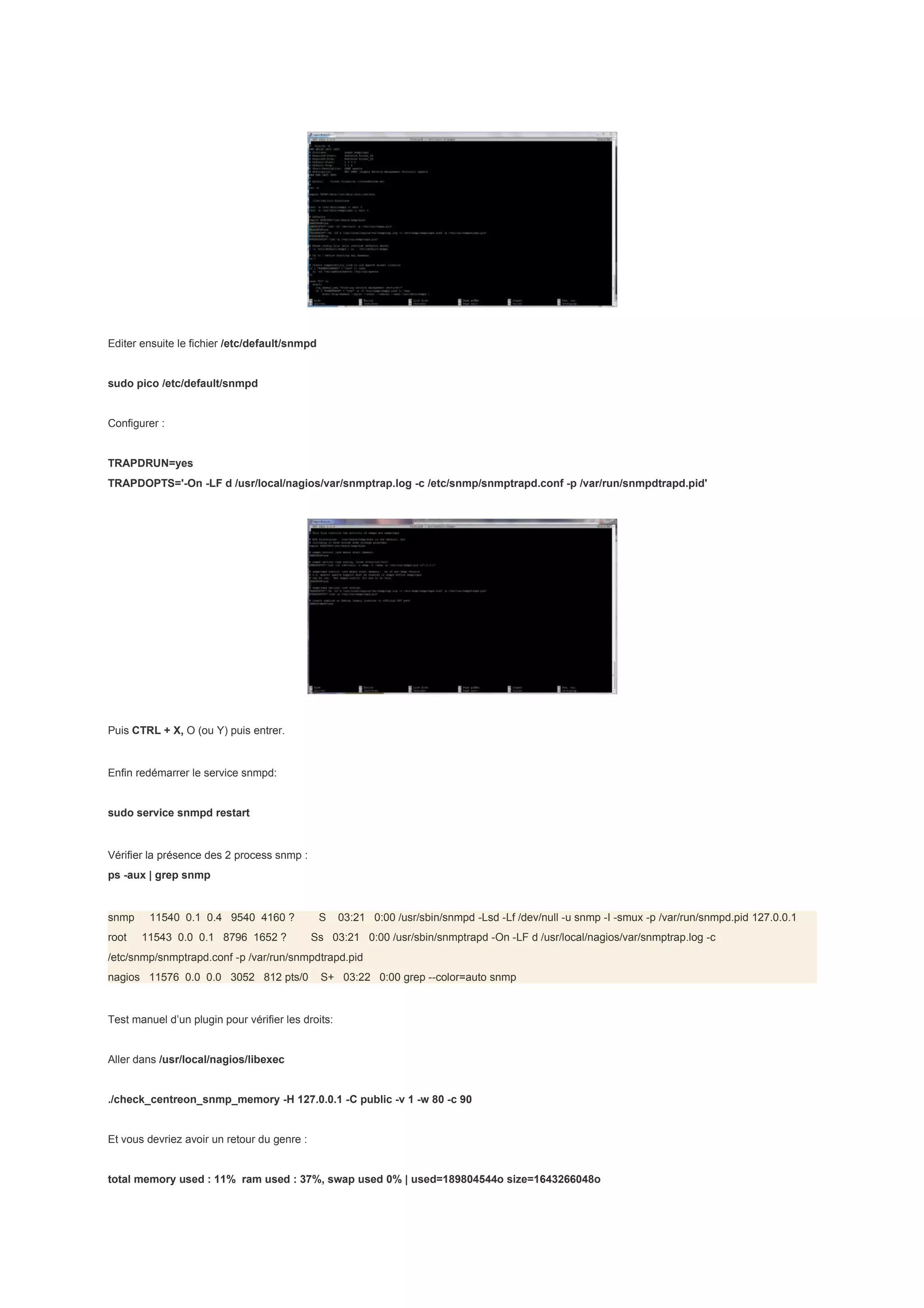 Editer ensuite le fichier /etc/default/snmpd


sudo pico /etc/default/snmpd


Configurer :


TRAPDRUN=yes
TRAPDOPTS='-On -LF d /usr/local/nagios/var/snmptrap.log -c /etc/snmp/snmptrapd.conf -p /var/run/snmpdtrapd.pid'




Puis CTRL + X, O (ou Y) puis entrer.


Enfin redémarrer le service snmpd:


sudo service snmpd restart


Vérifier la présence des 2 process snmp :
ps -aux | grep snmp


snmp     11540 0.1 0.4 9540 4160 ?             S    03:21 0:00 /usr/sbin/snmpd -Lsd -Lf /dev/null -u snmp -I -smux -p /var/run/snmpd.pid 127.0.0.1
root   11543 0.0 0.1 8796 1652 ?             Ss 03:21 0:00 /usr/sbin/snmptrapd -On -LF d /usr/local/nagios/var/snmptrap.log -c
/etc/snmp/snmptrapd.conf -p /var/run/snmpdtrapd.pid
nagios 11576 0.0 0.0 3052 812 pts/0            S+ 03:22 0:00 grep --color=auto snmp


Test manuel d’un plugin pour vérifier les droits:


Aller dans /usr/local/nagios/libexec


./check_centreon_snmp_memory -H 127.0.0.1 -C public -v 1 -w 80 -c 90


Et vous devriez avoir un retour du genre :


total memory used : 11% ram used : 37%, swap used 0% | used=189804544o size=1643266048o
 