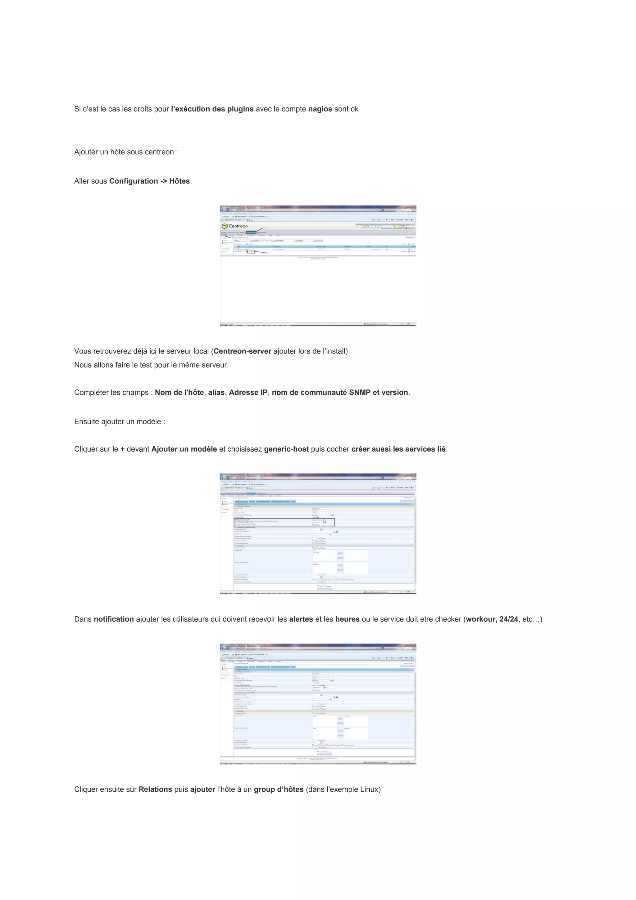 Si c’est le cas les droits pour l’exécution des plugins avec le compte nagios sont ok




Ajouter un hôte sous centreon :


Aller sous Configuration -> Hôtes




Vous retrouverez déjà ici le serveur local (Centreon-server ajouter lors de l’install)
Nous allons faire le test pour le même serveur.


Compléter les champs : Nom de l'hôte, alias, Adresse IP, nom de communauté SNMP et version.


Ensuite ajouter un modèle :


Cliquer sur le + devant Ajouter un modèle et choisissez generic-host puis cocher créer aussi les services lié:




Dans notification ajouter les utilisateurs qui doivent recevoir les alertes et les heures ou le service doit etre checker (workour, 24/24, etc…)




Cliquer ensuite sur Relations puis ajouter l’hôte à un group d’hôtes (dans l’exemple Linux)
 