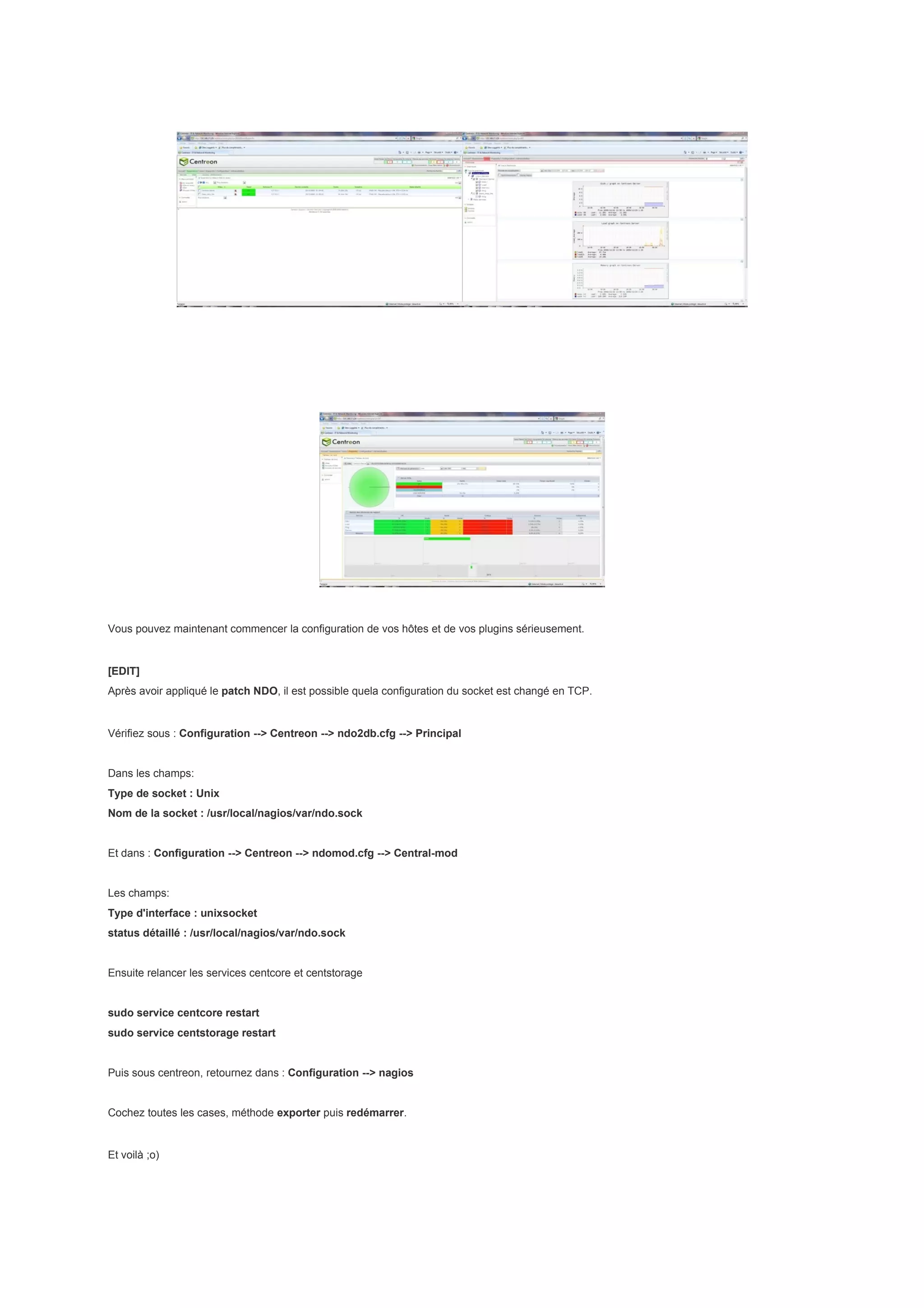 Vous pouvez maintenant commencer la configuration de vos hôtes et de vos plugins sérieusement.


[EDIT]
Après avoir appliqué le patch NDO, il est possible quela configuration du socket est changé en TCP.


Vérifiez sous : Configuration --> Centreon --> ndo2db.cfg --> Principal


Dans les champs:
Type de socket : Unix
Nom de la socket : /usr/local/nagios/var/ndo.sock


Et dans : Configuration --> Centreon --> ndomod.cfg --> Central-mod


Les champs:
Type d'interface : unixsocket
status détaillé : /usr/local/nagios/var/ndo.sock


Ensuite relancer les services centcore et centstorage


sudo service centcore restart
sudo service centstorage restart


Puis sous centreon, retournez dans : Configuration --> nagios


Cochez toutes les cases, méthode exporter puis redémarrer.


Et voilà ;o)
 