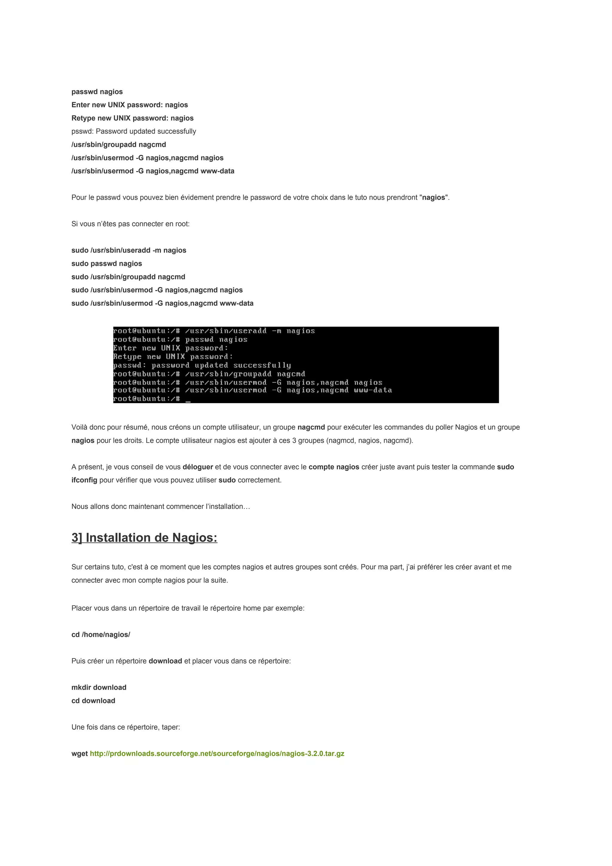 passwd nagios
Enter new UNIX password: nagios
Retype new UNIX password: nagios
psswd: Password updated successfully
/usr/sbin/groupadd nagcmd
/usr/sbin/usermod -G nagios,nagcmd nagios
/usr/sbin/usermod -G nagios,nagcmd www-data


Pour le passwd vous pouvez bien évidement prendre le password de votre choix dans le tuto nous prendront "nagios".


Si vous n’êtes pas connecter en root:


sudo /usr/sbin/useradd -m nagios
sudo passwd nagios
sudo /usr/sbin/groupadd nagcmd
sudo /usr/sbin/usermod -G nagios,nagcmd nagios
sudo /usr/sbin/usermod -G nagios,nagcmd www-data




Voilà donc pour résumé, nous créons un compte utilisateur, un groupe nagcmd pour exécuter les commandes du poller Nagios et un groupe
nagios pour les droits. Le compte utilisateur nagios est ajouter à ces 3 groupes (nagmcd, nagios, nagcmd).


A présent, je vous conseil de vous déloguer et de vous connecter avec le compte nagios créer juste avant puis tester la commande sudo
ifconfig pour vérifier que vous pouvez utiliser sudo correctement.


Nous allons donc maintenant commencer l’installation…



3] Installation de Nagios:

Sur certains tuto, c'est à ce moment que les comptes nagios et autres groupes sont créés. Pour ma part, j’ai préférer les créer avant et me
connecter avec mon compte nagios pour la suite.


Placer vous dans un répertoire de travail le répertoire home par exemple:


cd /home/nagios/


Puis créer un répertoire download et placer vous dans ce répertoire:


mkdir download
cd download


Une fois dans ce répertoire, taper:


wget http://prdownloads.sourceforge.net/sourceforge/nagios/nagios-3.2.0.tar.gz
 