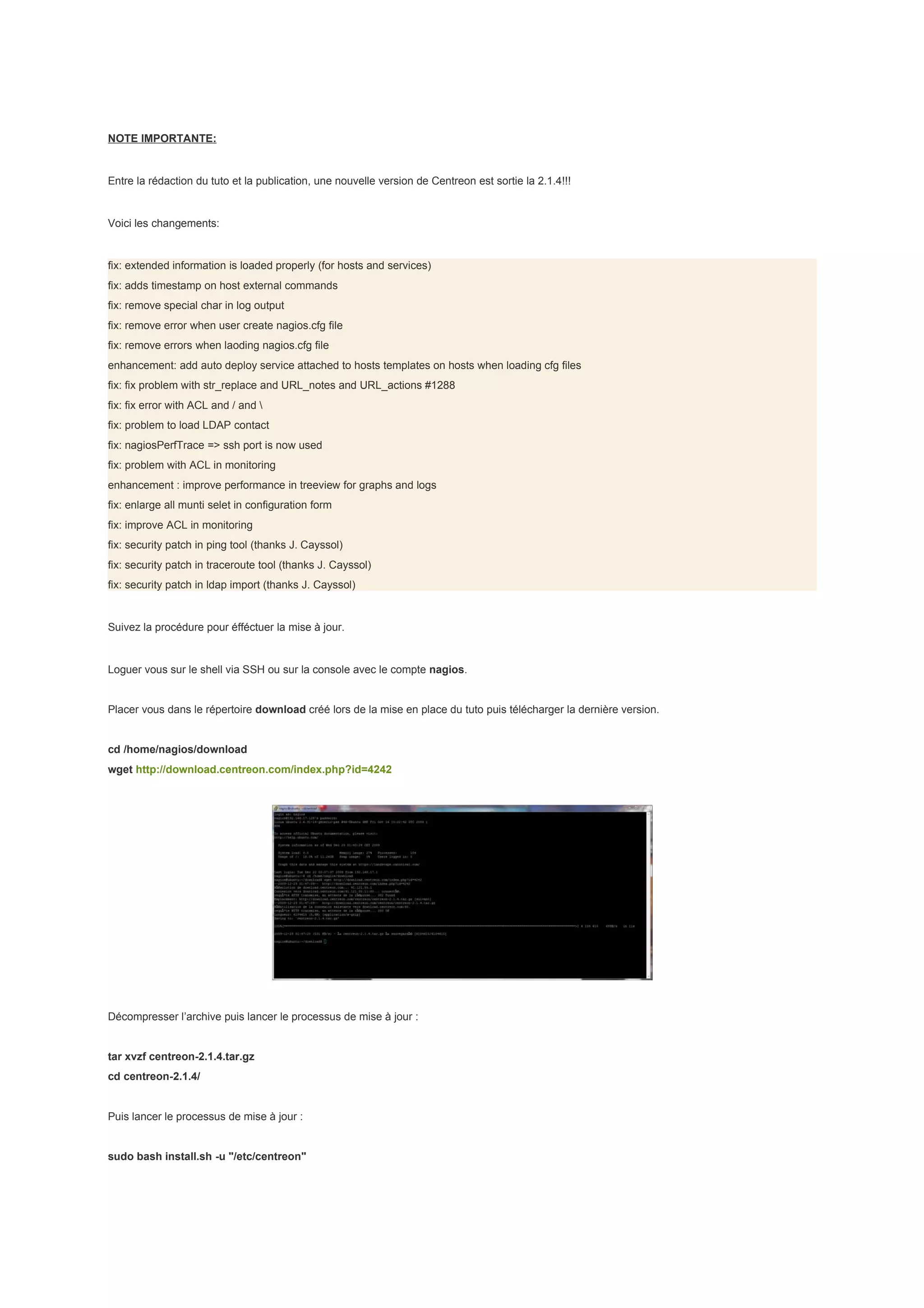 NOTE IMPORTANTE:


Entre la rédaction du tuto et la publication, une nouvelle version de Centreon est sortie la 2.1.4!!!


Voici les changements:


fix: extended information is loaded properly (for hosts and services)
fix: adds timestamp on host external commands
fix: remove special char in log output
fix: remove error when user create nagios.cfg file
fix: remove errors when laoding nagios.cfg file
enhancement: add auto deploy service attached to hosts templates on hosts when loading cfg files
fix: fix problem with str_replace and URL_notes and URL_actions #1288
fix: fix error with ACL and / and 
fix: problem to load LDAP contact
fix: nagiosPerfTrace => ssh port is now used
fix: problem with ACL in monitoring
enhancement : improve performance in treeview for graphs and logs
fix: enlarge all munti selet in configuration form
fix: improve ACL in monitoring
fix: security patch in ping tool (thanks J. Cayssol)
fix: security patch in traceroute tool (thanks J. Cayssol)
fix: security patch in ldap import (thanks J. Cayssol)


Suivez la procédure pour éfféctuer la mise à jour.


Loguer vous sur le shell via SSH ou sur la console avec le compte nagios.


Placer vous dans le répertoire download créé lors de la mise en place du tuto puis télécharger la dernière version.


cd /home/nagios/download
wget http://download.centreon.com/index.php?id=4242




Décompresser l’archive puis lancer le processus de mise à jour :


tar xvzf centreon-2.1.4.tar.gz
cd centreon-2.1.4/


Puis lancer le processus de mise à jour :


sudo bash install.sh -u "/etc/centreon"
 