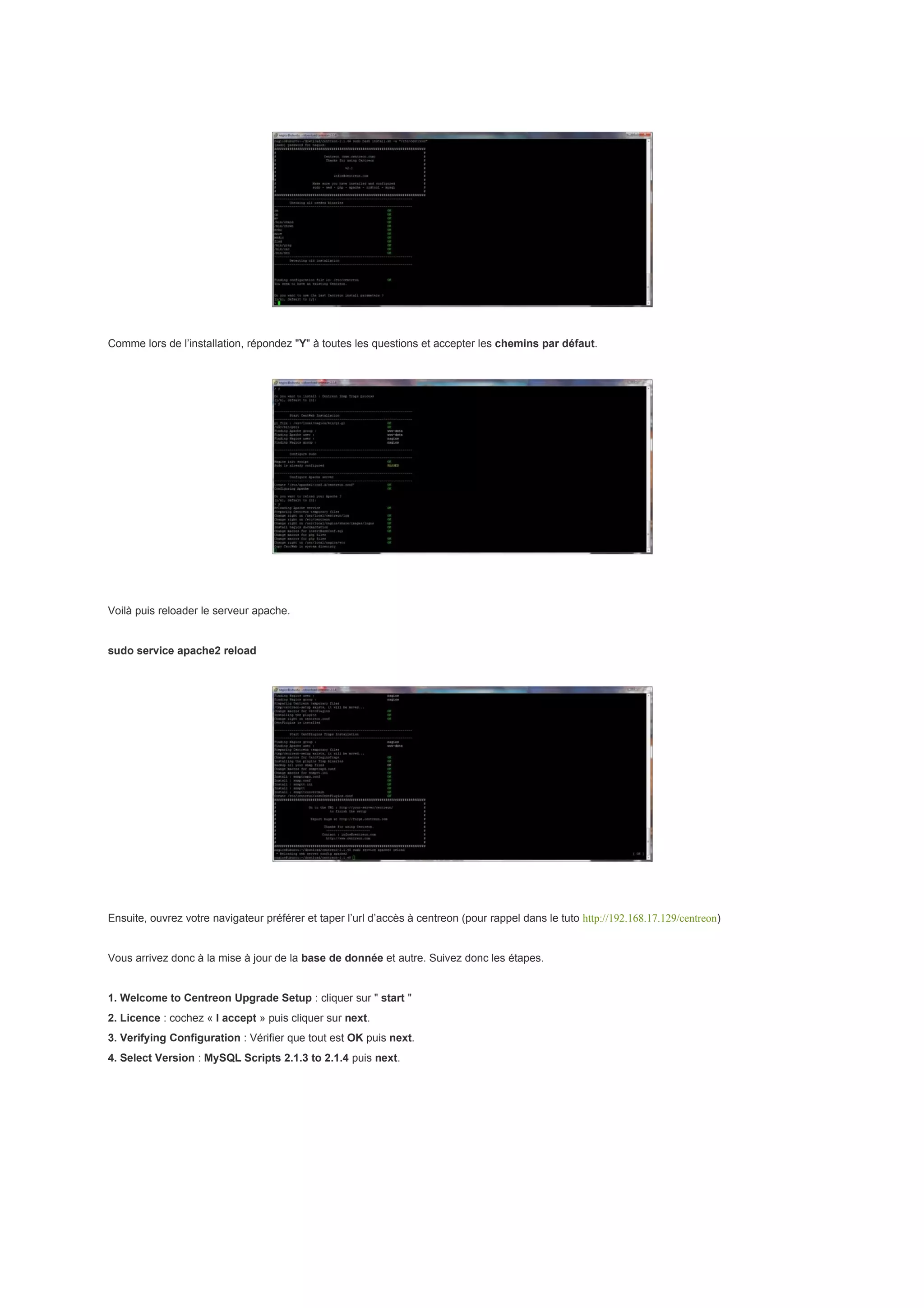 Comme lors de l’installation, répondez "Y" à toutes les questions et accepter les chemins par défaut.




Voilà puis reloader le serveur apache.


sudo service apache2 reload




Ensuite, ouvrez votre navigateur préférer et taper l’url d’accès à centreon (pour rappel dans le tuto http://192.168.17.129/centreon)


Vous arrivez donc à la mise à jour de la base de donnée et autre. Suivez donc les étapes.


1. Welcome to Centreon Upgrade Setup : cliquer sur " start "
2. Licence : cochez « I accept » puis cliquer sur next.
3. Verifying Configuration : Vérifier que tout est OK puis next.
4. Select Version : MySQL Scripts 2.1.3 to 2.1.4 puis next.
 