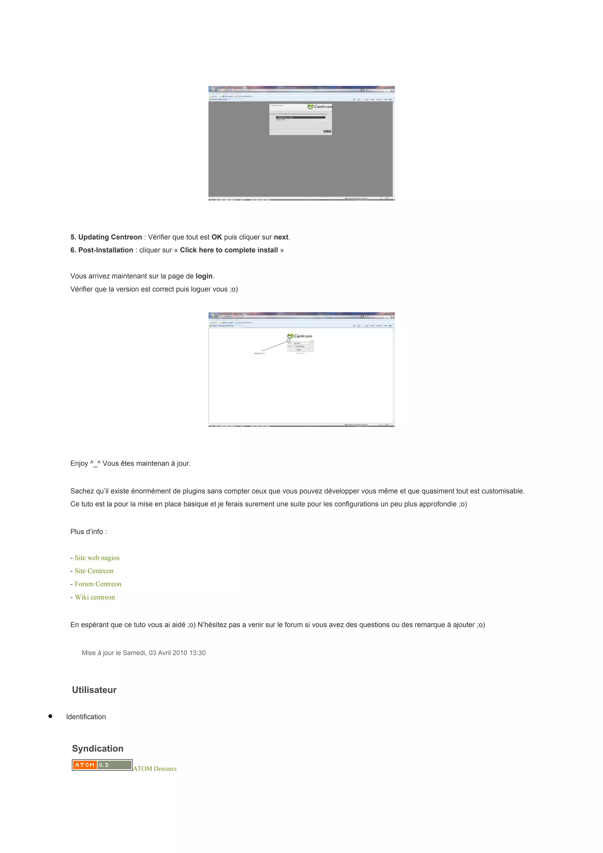 5. Updating Centreon : Vérifier que tout est OK puis cliquer sur next.
     6. Post-Installation : cliquer sur « Click here to complete install »


     Vous arrivez maintenant sur la page de login.
     Vérifier que la version est correct puis loguer vous ;o)




     Enjoy ^_^ Vous êtes maintenan à jour.


     Sachez qu’il existe énormément de plugins sans compter ceux que vous pouvez développer vous même et que quasiment tout est customisable.
     Ce tuto est la pour la mise en place basique et je ferais surement une suite pour les configurations un peu plus approfondie ;o)


     Plus d’info :


     - Site web nagios
     - Site Centreon
     - Forum Centreon
     - Wiki centreon


     En espérant que ce tuto vous ai aidé ;o) N’hésitez pas a venir sur le forum si vous avez des questions ou des remarque à ajouter ;o)


         Mise à jour le Samedi, 03 Avril 2010 13:30




      Utilisateur

•   Identification



      Syndication

                          ATOM Dossiers
 