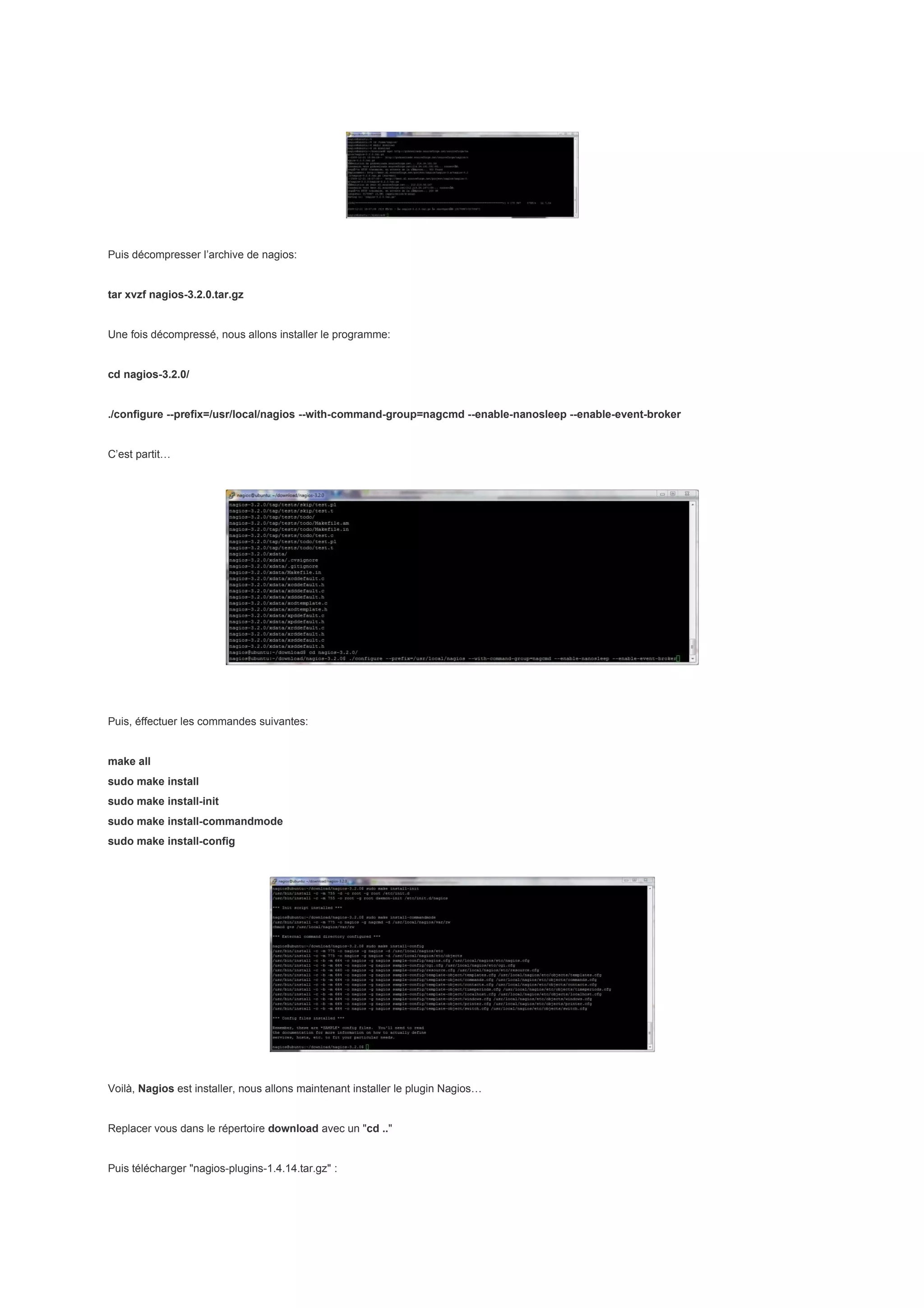 Puis décompresser l’archive de nagios:


tar xvzf nagios-3.2.0.tar.gz


Une fois décompressé, nous allons installer le programme:


cd nagios-3.2.0/


./configure --prefix=/usr/local/nagios --with-command-group=nagcmd --enable-nanosleep --enable-event-broker


C’est partit…




Puis, éffectuer les commandes suivantes:


make all
sudo make install
sudo make install-init
sudo make install-commandmode
sudo make install-config




Voilà, Nagios est installer, nous allons maintenant installer le plugin Nagios…


Replacer vous dans le répertoire download avec un "cd .."


Puis télécharger "nagios-plugins-1.4.14.tar.gz" :
 