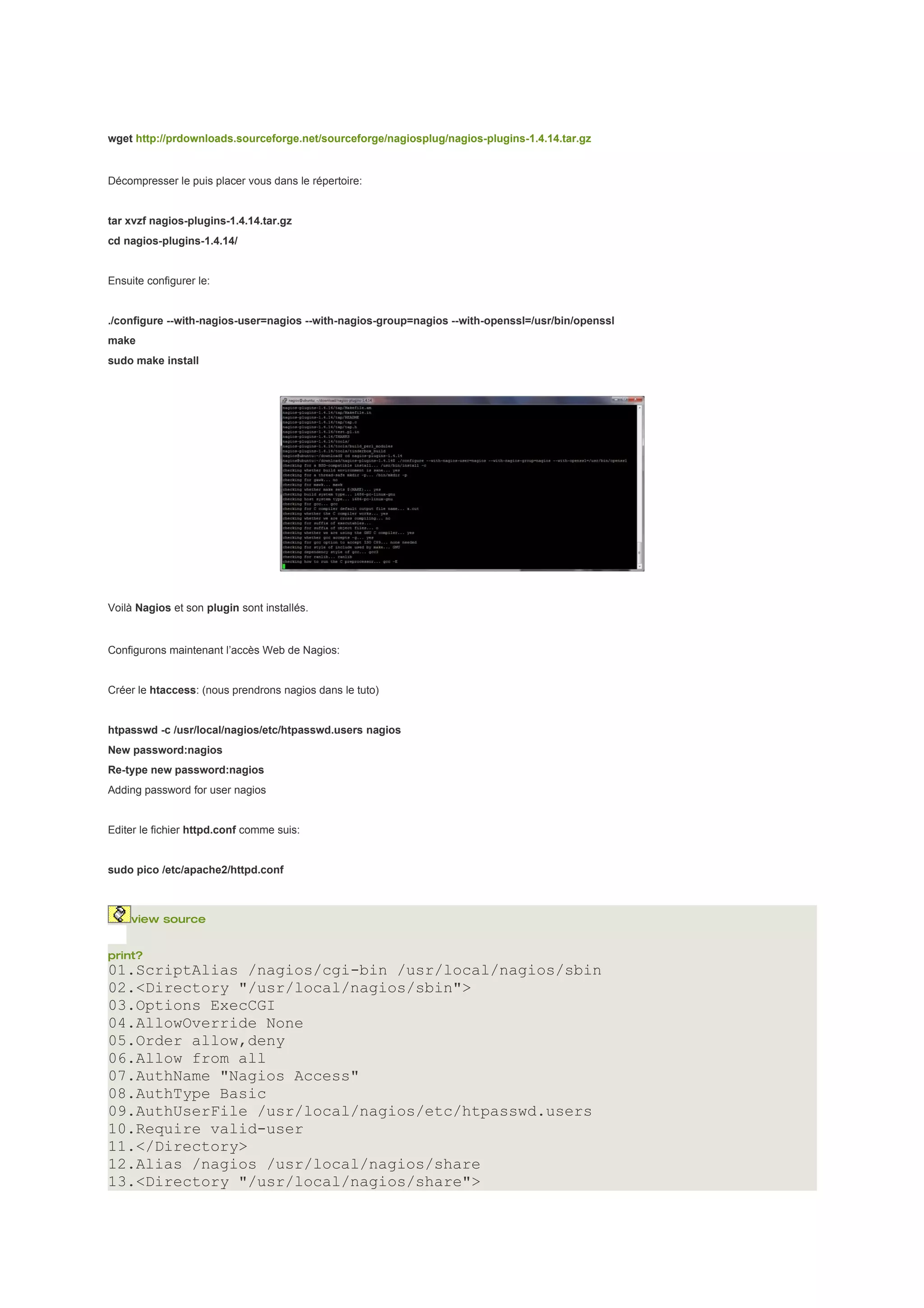 wget http://prdownloads.sourceforge.net/sourceforge/nagiosplug/nagios-plugins-1.4.14.tar.gz


Décompresser le puis placer vous dans le répertoire:


tar xvzf nagios-plugins-1.4.14.tar.gz
cd nagios-plugins-1.4.14/


Ensuite configurer le:


./configure --with-nagios-user=nagios --with-nagios-group=nagios --with-openssl=/usr/bin/openssl
make
sudo make install




Voilà Nagios et son plugin sont installés.


Configurons maintenant l’accès Web de Nagios:


Créer le htaccess: (nous prendrons nagios dans le tuto)


htpasswd -c /usr/local/nagios/etc/htpasswd.users nagios
New password:nagios
Re-type new password:nagios
Adding password for user nagios


Editer le fichier httpd.conf comme suis:


sudo pico /etc/apache2/httpd.conf



     view source


print?
01.ScriptAlias /nagios/cgi-bin /usr/local/nagios/sbin
02.<Directory "/usr/local/nagios/sbin">
03.Options ExecCGI
04.AllowOverride None
05.Order allow,deny
06.Allow from all
07.AuthName "Nagios Access"
08.AuthType Basic
09.AuthUserFile /usr/local/nagios/etc/htpasswd.users
10.Require valid-user
11.</Directory>
12.Alias /nagios /usr/local/nagios/share
13.<Directory "/usr/local/nagios/share">
 