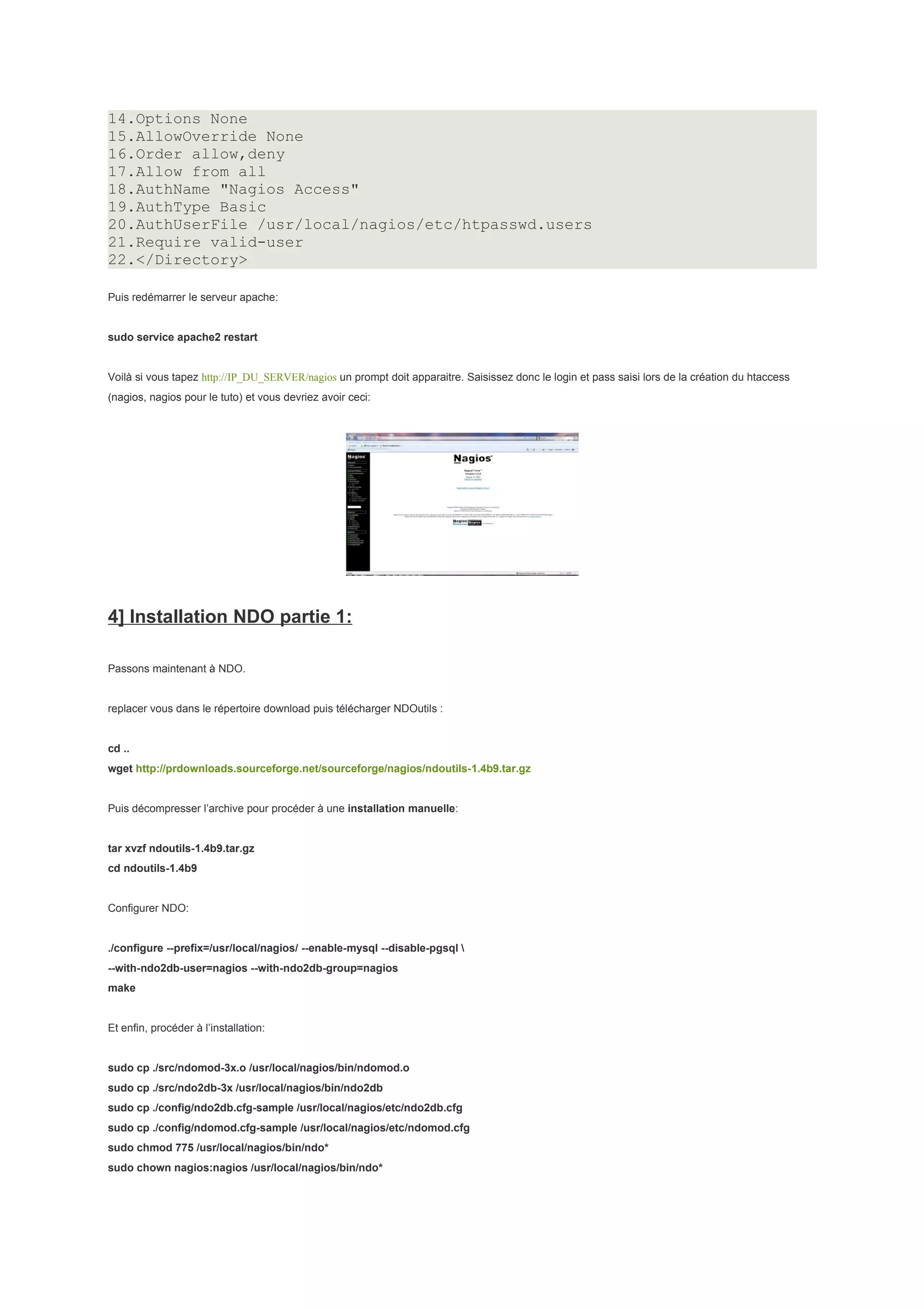 14.Options None
15.AllowOverride None
16.Order allow,deny
17.Allow from all
18.AuthName "Nagios Access"
19.AuthType Basic
20.AuthUserFile /usr/local/nagios/etc/htpasswd.users
21.Require valid-user
22.</Directory>

Puis redémarrer le serveur apache:


sudo service apache2 restart


Voilà si vous tapez http://IP_DU_SERVER/nagios un prompt doit apparaitre. Saisissez donc le login et pass saisi lors de la création du htaccess
(nagios, nagios pour le tuto) et vous devriez avoir ceci:




4] Installation NDO partie 1:

Passons maintenant à NDO.


replacer vous dans le répertoire download puis télécharger NDOutils :


cd ..
wget http://prdownloads.sourceforge.net/sourceforge/nagios/ndoutils-1.4b9.tar.gz


Puis décompresser l’archive pour procéder à une installation manuelle:


tar xvzf ndoutils-1.4b9.tar.gz
cd ndoutils-1.4b9


Configurer NDO:


./configure --prefix=/usr/local/nagios/ --enable-mysql --disable-pgsql 
--with-ndo2db-user=nagios --with-ndo2db-group=nagios
make


Et enfin, procéder à l’installation:


sudo cp ./src/ndomod-3x.o /usr/local/nagios/bin/ndomod.o
sudo cp ./src/ndo2db-3x /usr/local/nagios/bin/ndo2db
sudo cp ./config/ndo2db.cfg-sample /usr/local/nagios/etc/ndo2db.cfg
sudo cp ./config/ndomod.cfg-sample /usr/local/nagios/etc/ndomod.cfg
sudo chmod 775 /usr/local/nagios/bin/ndo*
sudo chown nagios:nagios /usr/local/nagios/bin/ndo*
 