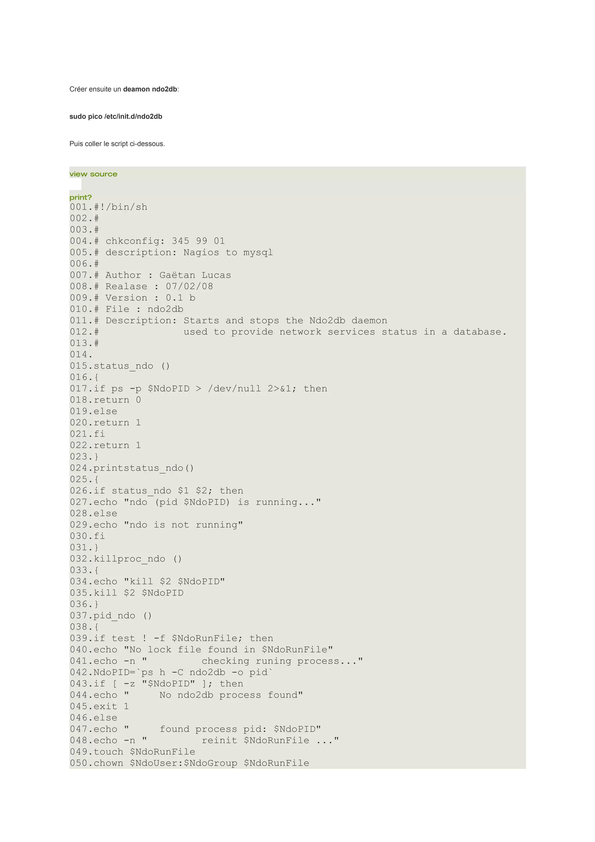 Créer ensuite un deamon ndo2db:


sudo pico /etc/init.d/ndo2db


Puis coller le script ci-dessous.



view source


print?
001.#!/bin/sh
002.#
003.#
004.# chkconfig: 345 99 01
005.# description: Nagios to mysql
006.#
007.# Author : Gaëtan Lucas
008.# Realase : 07/02/08
009.# Version : 0.1 b
010.# File : ndo2db
011.# Description: Starts and stops the Ndo2db daemon
012.#               used to provide network services status in a database.
013.#
014.
015.status_ndo ()
016.{
017.if ps -p $NdoPID > /dev/null 2>&1; then
018.return 0
019.else
020.return 1
021.fi
022.return 1
023.}
024.printstatus_ndo()
025.{
026.if status_ndo $1 $2; then
027.echo "ndo (pid $NdoPID) is running..."
028.else
029.echo "ndo is not running"
030.fi
031.}
032.killproc_ndo ()
033.{
034.echo "kill $2 $NdoPID"
035.kill $2 $NdoPID
036.}
037.pid_ndo ()
038.{
039.if test ! -f $NdoRunFile; then
040.echo "No lock file found in $NdoRunFile"
041.echo -n "          checking runing process..."
042.NdoPID=`ps h -C ndo2db -o pid`
043.if [ -z "$NdoPID" ]; then
044.echo "     No ndo2db process found"
045.exit 1
046.else
047.echo "     found process pid: $NdoPID"
048.echo -n "          reinit $NdoRunFile ..."
049.touch $NdoRunFile
050.chown $NdoUser:$NdoGroup $NdoRunFile
 