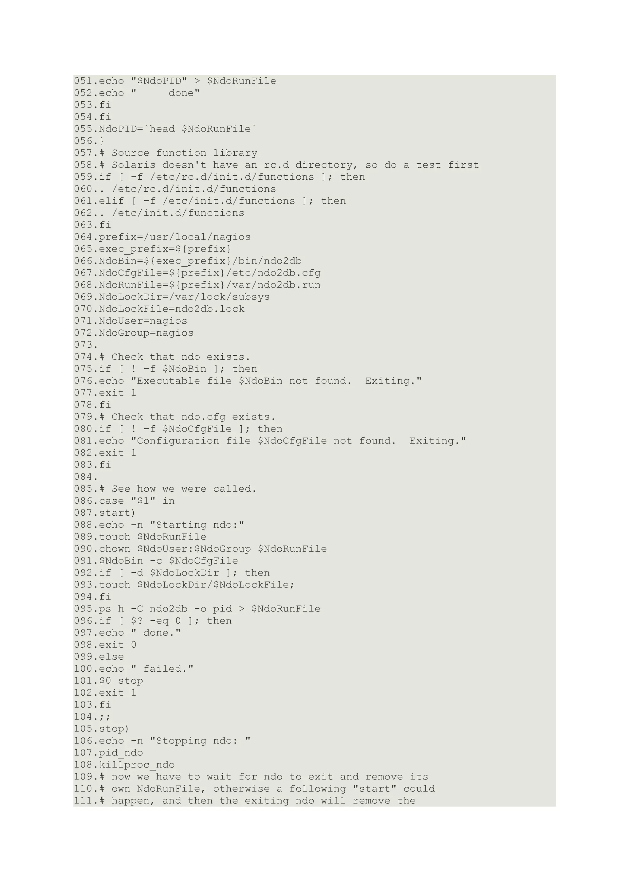 051.echo "$NdoPID" > $NdoRunFile
052.echo "     done"
053.fi
054.fi
055.NdoPID=`head $NdoRunFile`
056.}
057.# Source function library
058.# Solaris doesn't have an rc.d directory, so do a test first
059.if [ -f /etc/rc.d/init.d/functions ]; then
060.. /etc/rc.d/init.d/functions
061.elif [ -f /etc/init.d/functions ]; then
062.. /etc/init.d/functions
063.fi
064.prefix=/usr/local/nagios
065.exec_prefix=${prefix}
066.NdoBin=${exec_prefix}/bin/ndo2db
067.NdoCfgFile=${prefix}/etc/ndo2db.cfg
068.NdoRunFile=${prefix}/var/ndo2db.run
069.NdoLockDir=/var/lock/subsys
070.NdoLockFile=ndo2db.lock
071.NdoUser=nagios
072.NdoGroup=nagios
073.
074.# Check that ndo exists.
075.if [ ! -f $NdoBin ]; then
076.echo "Executable file $NdoBin not found. Exiting."
077.exit 1
078.fi
079.# Check that ndo.cfg exists.
080.if [ ! -f $NdoCfgFile ]; then
081.echo "Configuration file $NdoCfgFile not found. Exiting."
082.exit 1
083.fi
084.
085.# See how we were called.
086.case "$1" in
087.start)
088.echo -n "Starting ndo:"
089.touch $NdoRunFile
090.chown $NdoUser:$NdoGroup $NdoRunFile
091.$NdoBin -c $NdoCfgFile
092.if [ -d $NdoLockDir ]; then
093.touch $NdoLockDir/$NdoLockFile;
094.fi
095.ps h -C ndo2db -o pid > $NdoRunFile
096.if [ $? -eq 0 ]; then
097.echo " done."
098.exit 0
099.else
100.echo " failed."
101.$0 stop
102.exit 1
103.fi
104.;;
105.stop)
106.echo -n "Stopping ndo: "
107.pid_ndo
108.killproc_ndo
109.# now we have to wait for ndo to exit and remove its
110.# own NdoRunFile, otherwise a following "start" could
111.# happen, and then the exiting ndo will remove the
 
