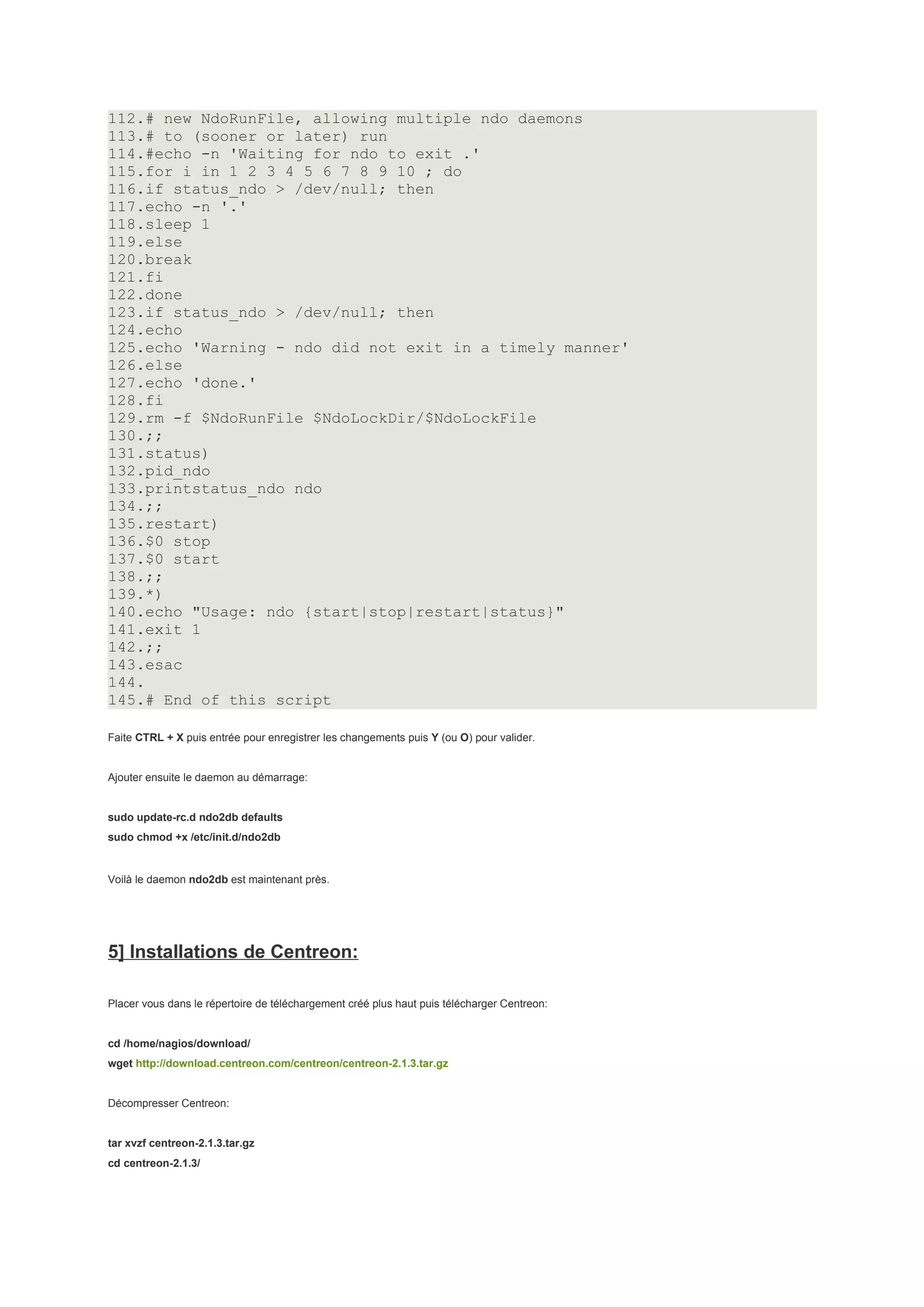 112.# new NdoRunFile, allowing multiple ndo daemons
113.# to (sooner or later) run
114.#echo -n 'Waiting for ndo to exit .'
115.for i in 1 2 3 4 5 6 7 8 9 10 ; do
116.if status_ndo > /dev/null; then
117.echo -n '.'
118.sleep 1
119.else
120.break
121.fi
122.done
123.if status_ndo > /dev/null; then
124.echo
125.echo 'Warning - ndo did not exit in a timely manner'
126.else
127.echo 'done.'
128.fi
129.rm -f $NdoRunFile $NdoLockDir/$NdoLockFile
130.;;
131.status)
132.pid_ndo
133.printstatus_ndo ndo
134.;;
135.restart)
136.$0 stop
137.$0 start
138.;;
139.*)
140.echo "Usage: ndo {start|stop|restart|status}"
141.exit 1
142.;;
143.esac
144.
145.# End of this script

Faite CTRL + X puis entrée pour enregistrer les changements puis Y (ou O) pour valider.


Ajouter ensuite le daemon au démarrage:


sudo update-rc.d ndo2db defaults
sudo chmod +x /etc/init.d/ndo2db


Voilà le daemon ndo2db est maintenant près.




5] Installations de Centreon:

Placer vous dans le répertoire de téléchargement créé plus haut puis télécharger Centreon:


cd /home/nagios/download/
wget http://download.centreon.com/centreon/centreon-2.1.3.tar.gz


Décompresser Centreon:


tar xvzf centreon-2.1.3.tar.gz
cd centreon-2.1.3/
 