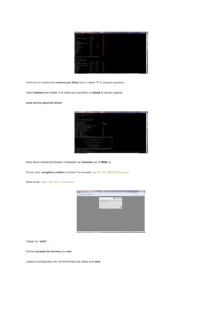 Continuer en validant les chemins par défaut et en mettant "Y" à chaques questions.


Voilà Centreon est installé. Il ne rester plus qu’à faire un reload du serveur apache.


sudo service apache2 reload




Nous allons maintenant finaliser l’installation de Centreon par le WEB ;o)


Ouvrer votre navigateur préférer et lancer l’url suivante: http://IP_DU_SERVEUR/centreon


Dans le tuto : http://192.168.17.129/centreon




Cliquer sur "start" :


Cochez accepter les termes puis next.


Laissez la configuration de l’environnement par défaut puis next.
 
