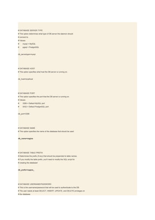 # DATABASE SERVER TYPE
# This option determines what type of DB server the daemon should
# connect to.
# Values:
#    mysql = MySQL
#    pgsql = PostgreSQL


db_servertype=mysql




# DATABASE HOST
# This option specifies what host the DB server is running on.


db_host=localhost




# DATABASE PORT
# This option specifies the port that the DB server is running on.
# Values:
#    3306 = Default MySQL port
#    5432 = Default PostgreSQL port


db_port=3306




# DATABASE NAME
# This option specifies the name of the database that should be used.


db_name=nagios




# DATABASE TABLE PREFIX
# Determines the prefix (if any) that should be prepended to table names.
# If you modify the table prefix, you'll need to modify the SQL script for
# creating the database!


db_prefix=nagios_




# DATABASE USERNAME/PASSWORD
# This is the username/password that will be used to authenticate to the DB.
# The user needs at least SELECT, INSERT, UPDATE, and DELETE privileges on
# the database.
 