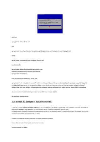 RRDTool:


apt-get install rrdtool librrds-perl


Perl:


apt-get install libconfig-inifiles-perl libcrypt-des-perl libdigest-hmac-perl libdigest-sha1-perl libgd-gd2-perl


SNMP:


apt-get install snmp snmpd libnet-snmp-perl libsnmp-perl


Les librairies GD:


apt-get install libgd2-xpm libgd2-xpm-dev libpng12-dev
Et enfin 2 paquets qui nous servirons pour la suite :
apt-get install dnsutils fping


Pour les personnes qui veulent tout, tout de suite:


apt-get install sudo mailx lsb-release postfix build-essential apache2 apache2-mpm-prefork php5 php5-mysql php-pear php5-ldap php5-
snmp php5-gd mysql-server-5.0 libmysqlclient15-dev rrdtool librrds-perl libconfig-inifiles-perl libcrypt-des-perl libdigest-hmac-perl
libdigest-sha1-perl libgd-gd2-perl snmp snmpd libnet-snmp-perl libsnmp-perl libgd2-xpm libgd2-xpm-dev libpng12-dev dnsutils fping


Je vous conseil vivement d’installer également un serveur SSH si ce n’est pas déjà fait:


apt-get install openssh-server



2] Création du compte et ajout des droits:

Il nous faut à présent créer un utilisateur nagios car il est préférable de ne pas utiliser le compte root pour l’installation mais plutôt ce compte qui
exécutera les plugins et autre scripts ce qui nous permettra de voir s’il y a des problèmes de droits ou autre.
En effet la majeure partie des problèmes rencontrés viennent du fait que les personnes utilisent le compte root pour faire leur install et du coup cela
occasionne bon nombre de complication lié aux droits.


Création du compte user et des groupes pour une bonne utilisations de Nagios:


Si vous êtes connecté en root tapé les commandes suivantes


/usr/sbin/useradd -m nagios
 