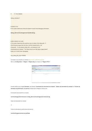 #      2 = Very detailed


debug_verbosity=1




# DEBUG FILE
# This option determines where the daemon should write debugging information.


debug_file=/usr/local/nagios/var/ndo2db.debug




# MAX DEBUG FILE SIZE
# This option determines the maximum size (in bytes) of the debug file. If
# the file grows larger than this size, it will be renamed with a .old
# extension. If a file already exists with a .old extension it will
# automatically be deleted. This helps ensure your disk space usage doesn't
# get out of control when debugging.


max_debug_file_size=1000000


Connecter vous ensuite sur centreon (http://IP_DU_SERVER/centreon)
Aller sur Configuration -> Nagios -> Nagios.cfg puis cliquer sur "Nagios CFG 1"




Ensuite vérifier sous l’onglet Données, les champs "Commande de lancement du module", "Option de lancement du module" et "Fichier de
données de performance de service" doivent etre configurer comme suis:


Commande de lancement du module :


/usr/local/nagios/bin/ndomod.o config_file=/usr/local/nagios/etc/ndomod.cfg


Option de lancement du module :


-1


Fichier de données de performance de service :


/usr/local/nagios/var/service-perfdata
 