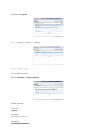 Puis cliquer sur "Sauvegarder"




Ensuite sous Configuration -> Centreon -> ndo2db.cfg




Mettre dans "Nom de la socket" :


/usr/local/nagios/var/ndo.sock


Puis sous Configuration -> Centreon -> ndomod.cfg




Compléter comme suis :


Type d’interface :
unixsocket


Status détailler :
/usr/local/nagios/var/ndo.sock


Fichier tampon :
/usr/local/nagios/var/ndomod.tmp
 