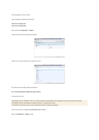 Puis sauvegarder (en haut a droite)


Tester maintenant de démarrer les services :


sudo service nagios start
sudo service ndo2db start


Aller ensuite sur Configuration -> Nagios


Cochez toute les options présentes puis exporter.




Vérifier qu’il n’y ai pas d’erreur lors de l’export de la conf.




Puis vérifier que le lien NDO s'établi correctement:


tail -f /usr/local/nagios/var/nagios.log | grep ndomod


Vous devriez avoir ceci:


[1261436831] ndomod: NDOMOD 1.4b9 (10-27-2009) Copyright (c) 2009 Nagios Core Development Team and Community Contributors
[1261436831] ndomod: Successfully connected to data sink. 0 queued items to flush.
[1261436831] Event broker module '/usr/local/nagios/bin/ndomod.o' initialized successfully.


Une foi que tout est ok, configurer les permissions cgi de Nagios.


Aller sur Configuration -> Nagios -> cgi
 