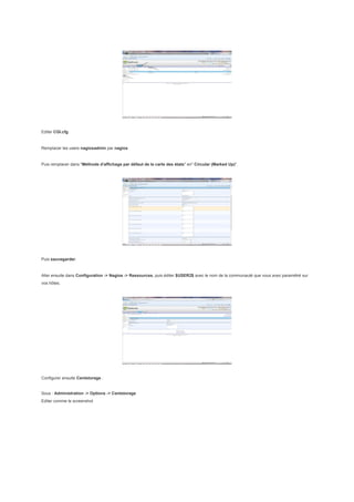 Editer CGI.cfg


Remplacer les users nagiosadmin par nagios


Puis remplacer dans "Méthode d'affichage par défaut de la carte des états" en" Circular (Marked Up)".




Puis sauvegarder.


Aller ensuite dans Configuration -> Nagios -> Ressources, puis éditer $USER2$ avec le nom de la communauté que vous avez paramétré sur
vos hôtes.




Configurer ensuite Centstorage :


Sous : Administration -> Options -> Centstorage
Editer comme le screenshot
 