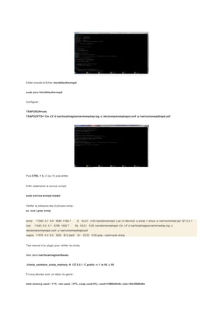 Editer ensuite le fichier /etc/default/snmpd


sudo pico /etc/default/snmpd


Configurer :


TRAPDRUN=yes
TRAPDOPTS='-On -LF d /usr/local/nagios/var/snmptrap.log -c /etc/snmp/snmptrapd.conf -p /var/run/snmpdtrapd.pid'




Puis CTRL + X, O (ou Y) puis entrer.


Enfin redémarrer le service snmpd:


sudo service snmpd restart


Vérifier la présence des 2 process snmp :
ps -aux | grep snmp


snmp     11540 0.1 0.4 9540 4160 ?             S    03:21 0:00 /usr/sbin/snmpd -Lsd -Lf /dev/null -u snmp -I -smux -p /var/run/snmpd.pid 127.0.0.1
root   11543 0.0 0.1 8796 1652 ?             Ss 03:21 0:00 /usr/sbin/snmptrapd -On -LF d /usr/local/nagios/var/snmptrap.log -c
/etc/snmp/snmptrapd.conf -p /var/run/snmpdtrapd.pid
nagios 11576 0.0 0.0 3052 812 pts/0            S+ 03:22 0:00 grep --color=auto snmp


Test manuel d’un plugin pour vérifier les droits:


Aller dans /usr/local/nagios/libexec


./check_centreon_snmp_memory -H 127.0.0.1 -C public -v 1 -w 80 -c 90


Et vous devriez avoir un retour du genre :


total memory used : 11% ram used : 37%, swap used 0% | used=189804544o size=1643266048o
 