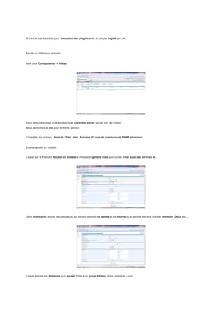 Si c’est le cas les droits pour l’exécution des plugins avec le compte nagios sont ok




Ajouter un hôte sous centreon :


Aller sous Configuration -> Hôtes




Vous retrouverez déjà ici le serveur local (Centreon-server ajouter lors de l’install)
Nous allons faire le test pour le même serveur.


Compléter les champs : Nom de l'hôte, alias, Adresse IP, nom de communauté SNMP et version.


Ensuite ajouter un modèle :


Cliquer sur le + devant Ajouter un modèle et choisissez generic-host puis cocher créer aussi les services lié:




Dans notification ajouter les utilisateurs qui doivent recevoir les alertes et les heures ou le service doit etre checker (workour, 24/24, etc…)




Cliquer ensuite sur Relations puis ajouter l’hôte à un group d’hôtes (dans l’exemple Linux)
 
