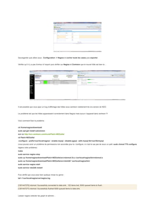 Sauvegarder puis allers sous : Configuration -> Nagios et cocher toute les cases puis exporter.


Vérifier qu’il n’y a pas d’erreur à l’export puis vérifier sur Nagios et Centreon que le nouvel hôte est bien la…




Il est possible que vous ayez un bug d’affichage des hôtes sous centreon visiblement lié à la version de NDO.


Le problème est que les hôtes apparaissent correctement dans Nagios mais aucun n’apparait dans centreon !!!


Voici comment fixer le problème :


cd /home/nagios/download/
sudo apt-get install subversion
svn co http://svn.centreon.com/trunk/Patch-NDOutils/
cd Patch-NDOutils/
./configure --prefix=/usr/local/nagios/ --enable-mysql --disable-pgsql --with-mysql-lib=/usr/lib/mysql
(vous pouvez avoir un problème de permissions non accordée pour le ./configure, si c’est le cas pas de souci un petit :sudo chmod 775 configure
règlera votre problème)
make
sudo service nagios stop
sudo cp /home/nagios/download/Patch-NDOutils/src/ndomod-3x.o /usr/local/nagios/bin/ndomod.o
sudo cp /home/nagios/download/Patch-NDOutils/src/ndo2db* /usr/local/nagios/bin/
sudo service nagios start
sudo service ndo2db restart


Puis vérifié que vous avez bien quelque chose du genre :
tail -f /usr/local/nagios/var/nagios.log


[1261447270] ndomod: Successfully connected to data sink. 122 items lost, 5000 queued items to flush.
[1261447277] ndomod: Successfully flushed 5000 queued items to data sink.


Laisser nagios collecter les graph et admirer...
 