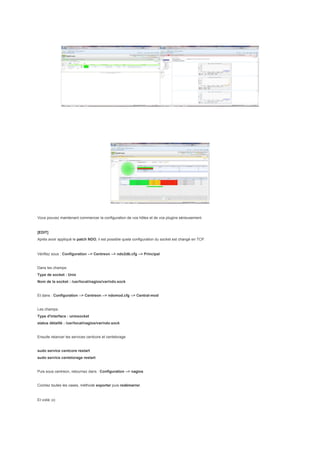 Vous pouvez maintenant commencer la configuration de vos hôtes et de vos plugins sérieusement.


[EDIT]
Après avoir appliqué le patch NDO, il est possible quela configuration du socket est changé en TCP.


Vérifiez sous : Configuration --> Centreon --> ndo2db.cfg --> Principal


Dans les champs:
Type de socket : Unix
Nom de la socket : /usr/local/nagios/var/ndo.sock


Et dans : Configuration --> Centreon --> ndomod.cfg --> Central-mod


Les champs:
Type d'interface : unixsocket
status détaillé : /usr/local/nagios/var/ndo.sock


Ensuite relancer les services centcore et centstorage


sudo service centcore restart
sudo service centstorage restart


Puis sous centreon, retournez dans : Configuration --> nagios


Cochez toutes les cases, méthode exporter puis redémarrer.


Et voilà ;o)
 