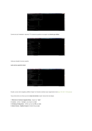 Comme lors de l’installation, répondez "Y" à toutes les questions et accepter les chemins par défaut.




Voilà puis reloader le serveur apache.


sudo service apache2 reload




Ensuite, ouvrez votre navigateur préférer et taper l’url d’accès à centreon (pour rappel dans le tuto http://192.168.17.129/centreon)


Vous arrivez donc à la mise à jour de la base de donnée et autre. Suivez donc les étapes.


1. Welcome to Centreon Upgrade Setup : cliquer sur " start "
2. Licence : cochez « I accept » puis cliquer sur next.
3. Verifying Configuration : Vérifier que tout est OK puis next.
4. Select Version : MySQL Scripts 2.1.3 to 2.1.4 puis next.
 