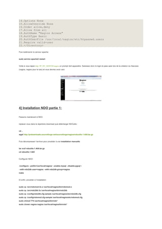 14.Options None
15.AllowOverride None
16.Order allow,deny
17.Allow from all
18.AuthName "Nagios Access"
19.AuthType Basic
20.AuthUserFile /usr/local/nagios/etc/htpasswd.users
21.Require valid-user
22.</Directory>

Puis redémarrer le serveur apache:


sudo service apache2 restart


Voilà si vous tapez http://IP_DU_SERVER/nagios un prompt doit apparaitre. Saisissez donc le login et pass saisi lors de la création du htaccess
(nagios, nagios pour le tuto) et vous devriez avoir ceci:




4] Installation NDO partie 1:

Passons maintenant à NDO.


replacer vous dans le répertoire download puis télécharger NDOutils :


cd ..
wget http://prdownloads.sourceforge.net/sourceforge/nagios/ndoutils-1.4b9.tar.gz


Puis décompresser l’archive pour procéder à une installation manuelle:


tar xvzf ndoutils-1.4b9.tar.gz
cd ndoutils-1.4b9


Configurer NDO:


./configure --prefix=/usr/local/nagios/ --enable-mysql --disable-pgsql 
--with-ndo2db-user=nagios --with-ndo2db-group=nagios
make


Et enfin, procéder à l’installation:


sudo cp ./src/ndomod-3x.o /usr/local/nagios/bin/ndomod.o
sudo cp ./src/ndo2db-3x /usr/local/nagios/bin/ndo2db
sudo cp ./config/ndo2db.cfg-sample /usr/local/nagios/etc/ndo2db.cfg
sudo cp ./config/ndomod.cfg-sample /usr/local/nagios/etc/ndomod.cfg
sudo chmod 775 /usr/local/nagios/bin/ndo*
sudo chown nagios:nagios /usr/local/nagios/bin/ndo*
 