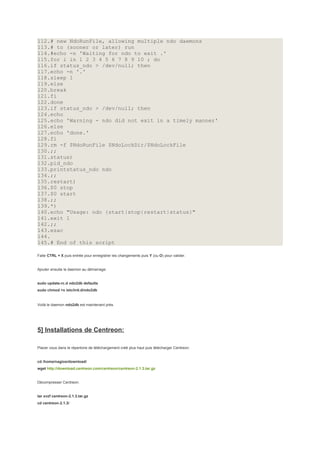 112.# new NdoRunFile, allowing multiple ndo daemons
113.# to (sooner or later) run
114.#echo -n 'Waiting for ndo to exit .'
115.for i in 1 2 3 4 5 6 7 8 9 10 ; do
116.if status_ndo > /dev/null; then
117.echo -n '.'
118.sleep 1
119.else
120.break
121.fi
122.done
123.if status_ndo > /dev/null; then
124.echo
125.echo 'Warning - ndo did not exit in a timely manner'
126.else
127.echo 'done.'
128.fi
129.rm -f $NdoRunFile $NdoLockDir/$NdoLockFile
130.;;
131.status)
132.pid_ndo
133.printstatus_ndo ndo
134.;;
135.restart)
136.$0 stop
137.$0 start
138.;;
139.*)
140.echo "Usage: ndo {start|stop|restart|status}"
141.exit 1
142.;;
143.esac
144.
145.# End of this script

Faite CTRL + X puis entrée pour enregistrer les changements puis Y (ou O) pour valider.


Ajouter ensuite le daemon au démarrage:


sudo update-rc.d ndo2db defaults
sudo chmod +x /etc/init.d/ndo2db


Voilà le daemon ndo2db est maintenant près.




5] Installations de Centreon:

Placer vous dans le répertoire de téléchargement créé plus haut puis télécharger Centreon:


cd /home/nagios/download/
wget http://download.centreon.com/centreon/centreon-2.1.3.tar.gz


Décompresser Centreon:


tar xvzf centreon-2.1.3.tar.gz
cd centreon-2.1.3/
 