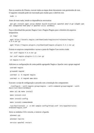 Para os usuários do Ubuntu, execute todas as etapas deste documento com permissões de root.
O seguinte comando pode ser executado para mudar para o shell do root.
sudo -i
Antes de mais nada, instale as dependências necessárias
apt-get install wget unzip daemon build-essential apache2 php7.0-gd libgd2-xpm-
dev libapache2-mod-php7.0 apache2-utils sendmail
Faça o download dos pacotes Nagios Core e Nagios Plugins para o diretório de arquivos
temporários
cd /tmp/
wget https://assets.nagios.com/downloads/nagioscore/releases/nagios-
4.3.4.tar.gz
wget https://nagios-plugins.org/download/nagios-plugins-2.2.1.tar.gz
Extraia os arquivos comprimidos e acesse a pasta do Nagios Core recém criada
tar zxvf nagios-4.3.4.tar.gz
tar zxvf nagios-plugins-2.2.1.tar.gz
cd nagios-4.3.4/
Adicione as configurações de conta padrão agregando Nagios e Apache com o grupo nagcmd
useradd nagios
groupadd nagcmd
usermod -a -G nagcmd nagios
usermod -a -G nagcmd www-data
Execute o script de configuração e proceda com a instalação dos componentes
./configure --with-nagios-group=nagios --with-command-group=nagcmd --with-
mail=/usr/sbin/sendmail
make all && make install
make install-init
make install-config
make install-commandmode
/usr/bin/install -c -m 644 sample-config/httpd.conf /etc/apache2/sites-
enabled/nagios.conf
Ative os módulos CGI e rewrite, e reinicie o Apache.
a2enmod cgi
a2enmod rewrite
service apache2 restart
 