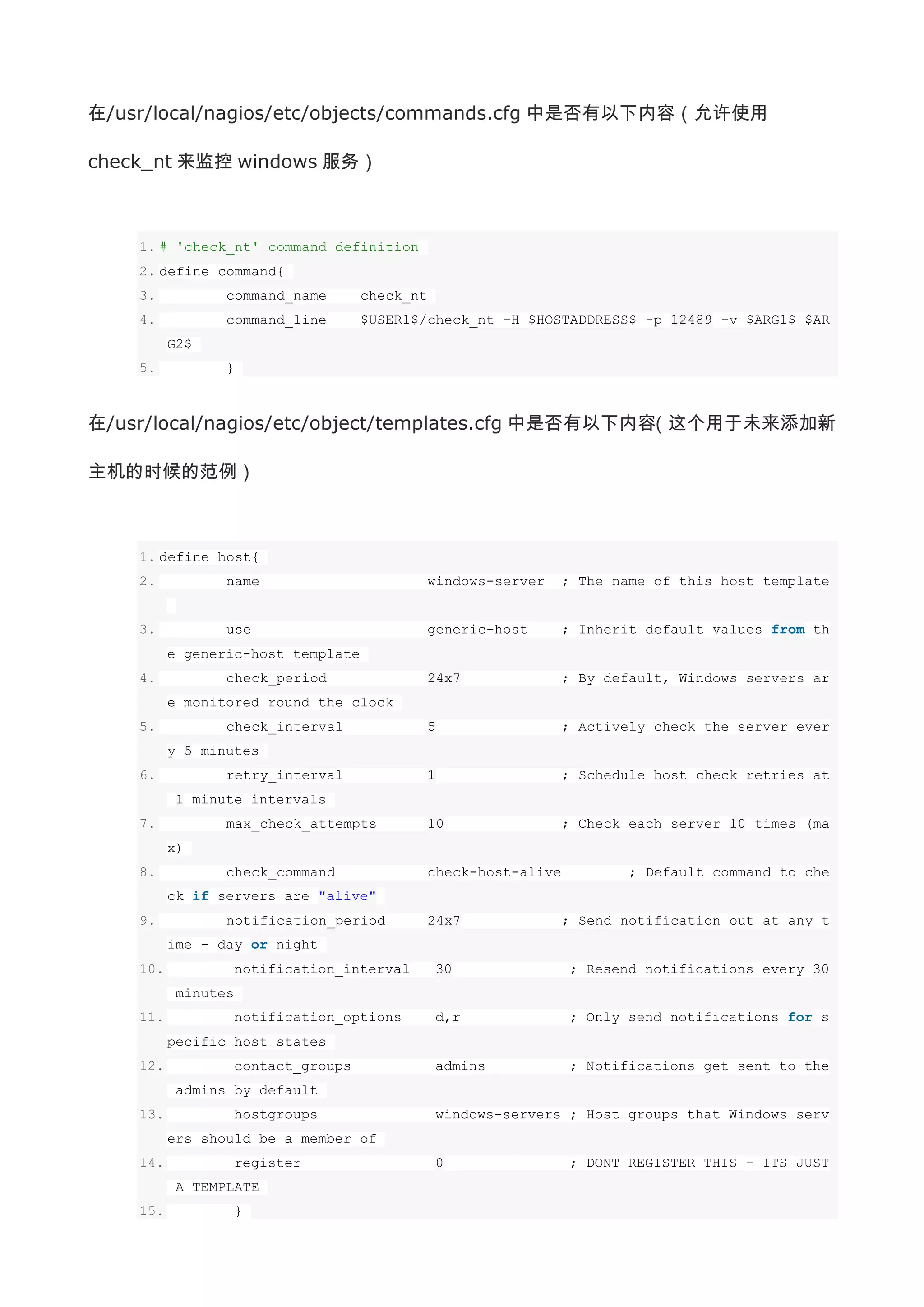 在/usr/local/nagios/etc/objects/commands.cfg 中是否有以下内容（允许使用

check_nt 来监控 windows 服务）



    1. # 'check_nt' command definition
    2. define command{
    3.           command_name       check_nt
    4.           command_line       $USER1$/check_nt -H $HOSTADDRESS$ -p 12489 -v $ARG1$ $AR
          G2$
    5.           }



在/usr/local/nagios/etc/object/templates.cfg 中是否有以下内容（这个用于未来添加新

主机的时候的范例）



    1. define host{
    2.           name                          windows-server     ; The name of this host template


    3.           use                           generic-host       ; Inherit default values from th
          e generic-host template
    4.           check_period                  24x7               ; By default, Windows servers ar
          e monitored round the clock
    5.           check_interval                5                  ; Actively check the server ever
          y 5 minutes
    6.           retry_interval                1                  ; Schedule host check retries at
           1 minute intervals
    7.           max_check_attempts            10                 ; Check each server 10 times (ma
          x)
    8.           check_command                 check-host-alive          ; Default command to che
          ck if servers are "alive"
    9.           notification_period           24x7               ; Send notification out at any t
          ime - day or night
    10.          notification_interval         30                 ; Resend notifications every 30
           minutes
    11.          notification_options          d,r                ; Only send notifications for s
          pecific host states
    12.          contact_groups                admins             ; Notifications get sent to the
           admins by default
    13.          hostgroups                    windows-servers ; Host groups that Windows serv
          ers should be a member of
    14.          register                      0                  ; DONT REGISTER THIS - ITS JUST
           A TEMPLATE
    15.          }
 