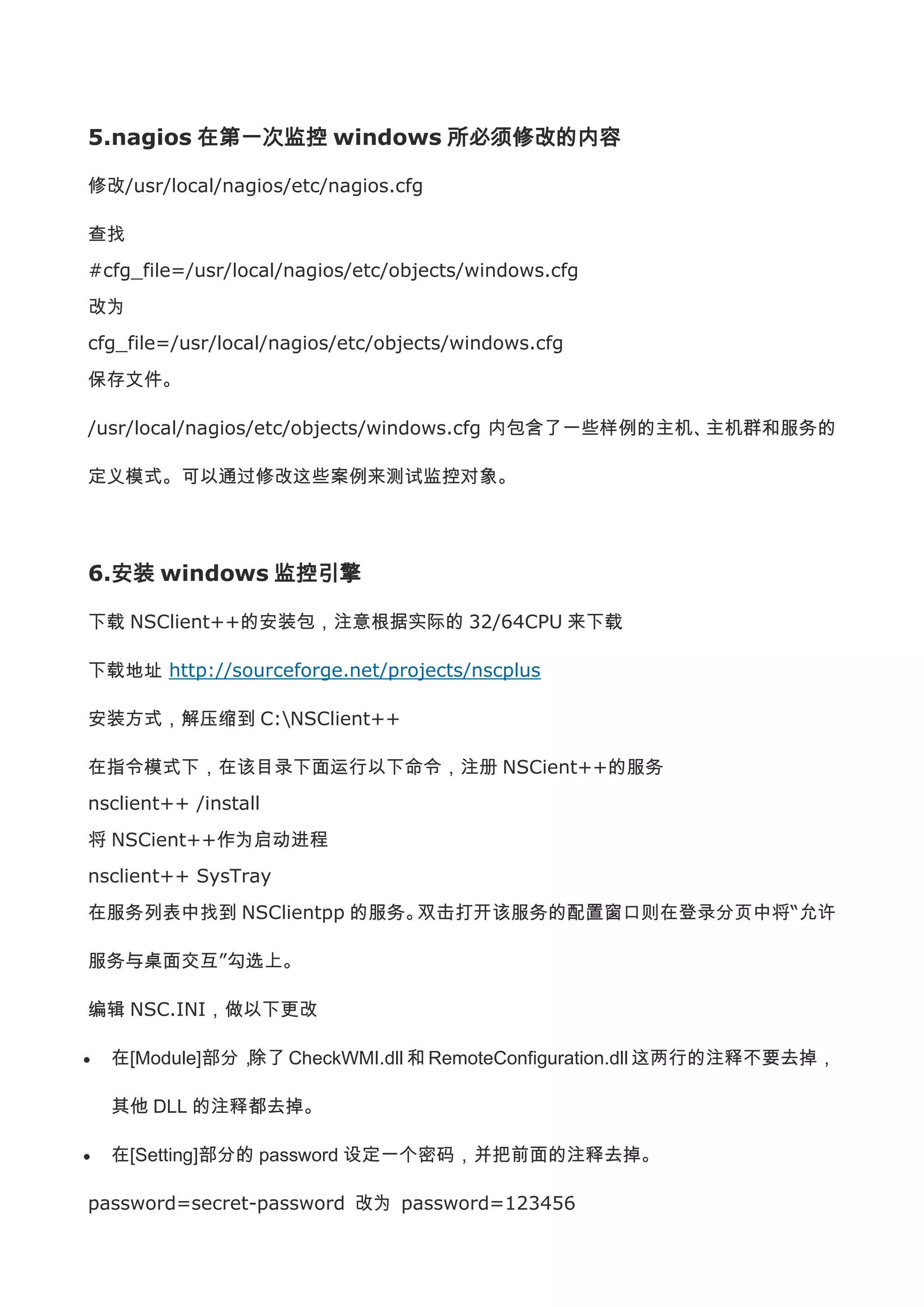 5.nagios 在第一次监控 windows 所必须修改的内容

修改/usr/local/nagios/etc/nagios.cfg

查找
#cfg_file=/usr/local/nagios/etc/objects/windows.cfg
改为
cfg_file=/usr/local/nagios/etc/objects/windows.cfg
保存文件。

/usr/local/nagios/etc/objects/windows.cfg 内包含了一些样例的主机、主机群和服务的

定义模式。可以通过修改这些案例来测试监控对象。




6.安装 windows 监控引擎

下载 NSClient++的安装包，注意根据实际的 32/64CPU 来下载

下载地址 http://sourceforge.net/projects/nscplus

安装方式，解压缩到 C:NSClient++

在指令模式下，在该目录下面运行以下命令，注册 NSCient++的服务
nsclient++ /install
将 NSCient++作为启动进程
nsclient++ SysTray
在服务列表中找到 NSClientpp 的服务。双击打开该服务的配置窗口则在登录分页中将“允许

服务与桌面交互”勾选上。

编辑 NSC.INI，做以下更改

  在[Module]部分，除了 CheckWMI.dll 和 RemoteConfiguration.dll 这两行的注释不要去掉，

  其他 DLL 的注释都去掉。

  在[Setting]部分的 password 设定一个密码，并把前面的注释去掉。

password=secret-password 改为 password=123456
 