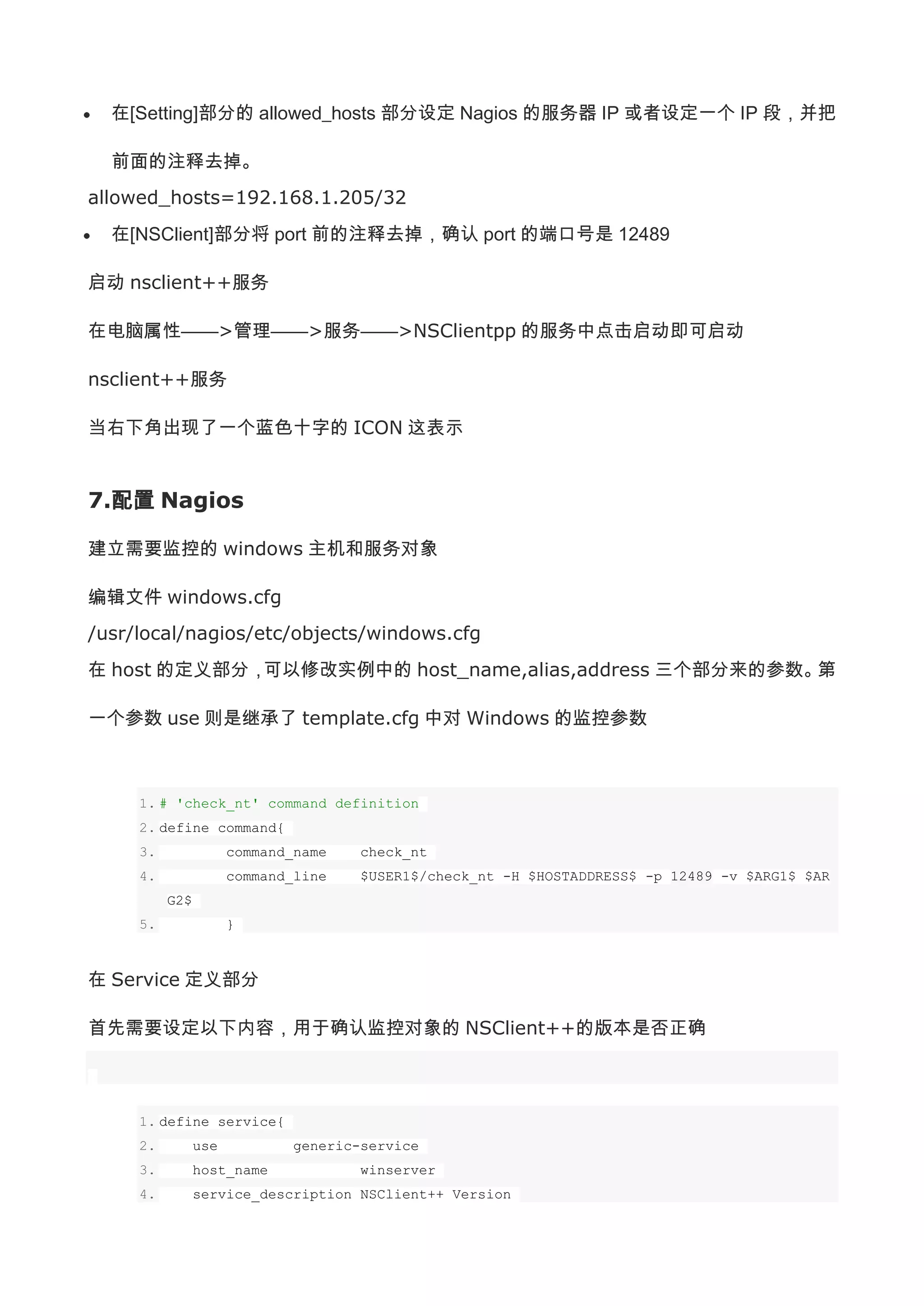 在[Setting]部分的 allowed_hosts 部分设定 Nagios 的服务器 IP 或者设定一个 IP 段，并把

  前面的注释去掉。
allowed_hosts=192.168.1.205/32
  在[NSClient]部分将 port 前的注释去掉，确认 port 的端口号是 12489

启动 nsclient++服务

在电脑属性——>管理——>服务——>NSClientpp 的服务中点击启动即可启动

nsclient++服务

当右下角出现了一个蓝色十字的 ICON 这表示


7.配置 Nagios

建立需要监控的 windows 主机和服务对象

编辑文件 windows.cfg
/usr/local/nagios/etc/objects/windows.cfg
在 host 的定义部分，可以修改实例中的 host_name,alias,address 三个部分来的参数。第

一个参数 use 则是继承了 template.cfg 中对 Windows 的监控参数



     1. # 'check_nt' command definition
     2. define command{
     3.               command_name    check_nt
     4.               command_line    $USER1$/check_nt -H $HOSTADDRESS$ -p 12489 -v $ARG1$ $AR
          G2$
     5.               }



在 Service 定义部分

首先需要设定以下内容，用于确认监控对象的 NSClient++的版本是否正确



     1. define service{
     2.         use           generic-service
     3.         host_name             winserver
     4.         service_description NSClient++ Version
 