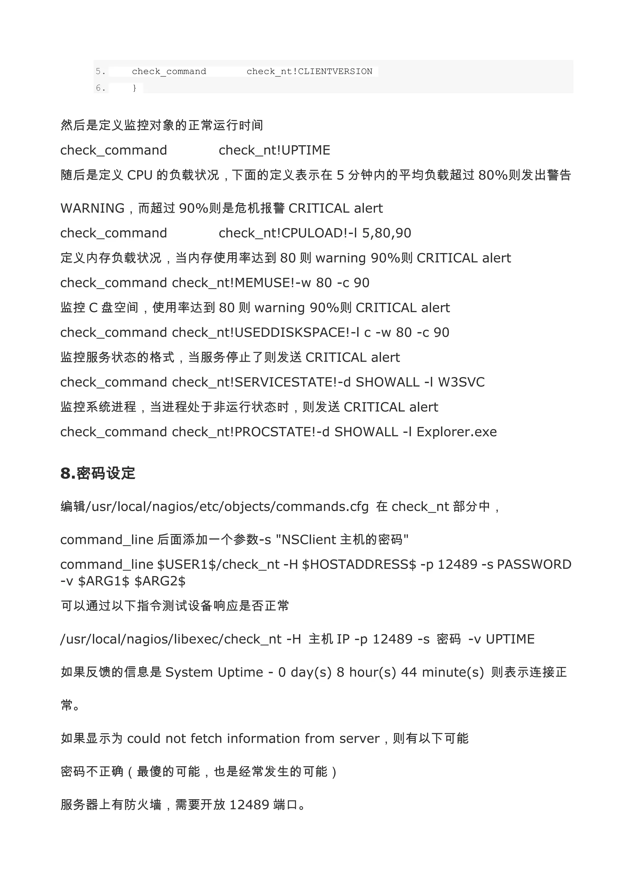 5.   check_command      check_nt!CLIENTVERSION
     6.   }



然后是定义监控对象的正常运行时间
check_command             check_nt!UPTIME
随后是定义 CPU 的负载状况，下面的定义表示在 5 分钟内的平均负载超过 80%则发出警告

WARNING，而超过 90%则是危机报警 CRITICAL alert
check_command             check_nt!CPULOAD!-l 5,80,90
定义内存负载状况，当内存使用率达到 80 则 warning 90%则 CRITICAL alert
check_command check_nt!MEMUSE!-w 80 -c 90
监控 C 盘空间，使用率达到 80 则 warning 90%则 CRITICAL alert
check_command check_nt!USEDDISKSPACE!-l c -w 80 -c 90
监控服务状态的格式，当服务停止了则发送 CRITICAL alert
check_command check_nt!SERVICESTATE!-d SHOWALL -l W3SVC
监控系统进程，当进程处于非运行状态时，则发送 CRITICAL alert
check_command check_nt!PROCSTATE!-d SHOWALL -l Explorer.exe


8.密码设定

编辑/usr/local/nagios/etc/objects/commands.cfg 在 check_nt 部分中，

command_line 后面添加一个参数-s "NSClient 主机的密码"
command_line $USER1$/check_nt -H $HOSTADDRESS$ -p 12489 -s PASSWORD
-v $ARG1$ $ARG2$
可以通过以下指令测试设备响应是否正常

/usr/local/nagios/libexec/check_nt -H 主机 IP -p 12489 -s 密码 -v UPTIME

如果反馈的信息是 System Uptime - 0 day(s) 8 hour(s) 44 minute(s) 则表示连接正

常。

如果显示为 could not fetch information from server，则有以下可能

密码不正确（最傻的可能，也是经常发生的可能）

服务器上有防火墙，需要开放 12489 端口。
 