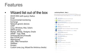 •   Wizard list out of the box
•   DHCP, DNS (with query), Radius
•   Email
•   Environmental monitoring
•   Exchange
•   Network generic devices
•   LDAP
•   Linux, Windows, Mac, Solaris
•   SMTP servers
•   MySQL, MSSQL, Postgres, Oracle
•   SNMP – Trap, Walk
•   Switches/Routers/Firewalls
•   Raw TCP/IP port
•   Watchguard
•   URLs, Web Transaction
•   VMWare
•   Printers
•   Custom ones..(e.g. Wizard for Antivirus checks)
 