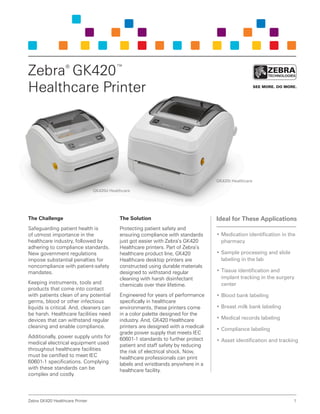 Zebra GK420 Healthcare Printer 1 
The Challenge 
Safeguarding patient health is 
of utmost importance in the 
healthcare industry, followed by 
adhering to compliance standards. 
New government regulations 
impose substantial penalties for 
noncompliance with patient-safety 
mandates. 
Keeping instruments, tools and 
products that come into contact 
with patients clean of any potential 
germs, blood or other infectious 
liquids is critical. And, cleaners can 
be harsh. Healthcare facilities need 
devices that can withstand regular 
cleaning and enable compliance. 
Additionally, power supply units for 
medical electrical equipment used 
throughout healthcare facilities 
must be certified to meet IEC 
60601-1 specifications. Complying 
with these standards can be 
complex and costly. 
The Solution 
Protecting patient safety and 
ensuring compliance with standards 
just got easier with Zebra’s GK420 
Healthcare printers. Part of Zebra’s 
healthcare product line, GK420 
Healthcare desktop printers are 
constructed using durable materials 
designed to withstand regular 
cleaning with harsh disinfectant 
chemicals over their lifetime. 
Engineered for years of performance 
specifically in healthcare 
environments, these printers come 
in a color palette designed for the 
industry. And, GK420 Healthcare 
printers are designed with a medical-grade 
power supply that meets IEC 
60601-1 standards to further protect 
patient and staff safety by reducing 
the risk of electrical shock. Now, 
healthcare professionals can print 
labels and wristbands anywhere in a 
healthcare facility. 
Zebra® GK420™ 
Healthcare Printer 
Ideal for These Applications 
• Medication identification in the 
pharmacy 
• Sample processing and slide 
labeling in the lab 
• Tissue identification and 
implant tracking in the surgery 
center 
• Blood bank labeling 
• Breast milk bank labeling 
• Medical records labeling 
• Compliance labeling 
• Asset identification and tracking 
GK420t Healthcare 
GK420d Healthcare 
 