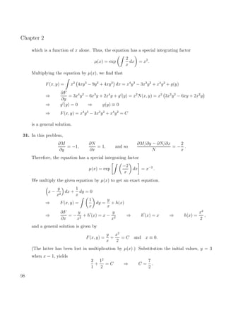 Chapter 2
which is a function of x alone. Thus, the equation has a special integrating factor
µ(x) = exp
2
x
dx = x2
.
Multiplying the equation by µ(x), we ﬁnd that
F(x, y) = x2
4xy3
− 9y2
+ 4xy2
dx = x4
y3
− 3x3
y2
+ x4
y2
+ g(y)
⇒
∂F
∂y
= 3x4
y2
− 6x3
y + 2x4
y + g (y) = x2
N(x, y) = x2
3x2
y2
− 6xy + 2x2
y
⇒ g (y) = 0 ⇒ g(y) ≡ 0
⇒ F(x, y) = x4
y3
− 3x3
y2
+ x4
y2
= C
is a general solution.
31. In this problem,
∂M
∂y
= −1,
∂N
∂x
= 1, and so
∂M/∂y − ∂N/∂x
N
= −
2
x
.
Therefore, the equation has a special integrating factor
µ(x) = exp
−2
x
dx = x−2
.
We multiply the given equation by µ(x) to get an exact equation.
x −
y
x2
dx +
1
x
dy = 0
⇒ F(x, y) =
1
x
dy =
y
x
+ h(x)
⇒
∂F
∂x
= −
y
x2
+ h (x) = x −
y
x2
⇒ h (x) = x ⇒ h(x) =
x2
2
,
and a general solution is given by
F(x, y) =
y
x
+
x2
2
= C and x ≡ 0.
(The latter has been lost in multiplication by µ(x).) Substitution the initial values, y = 3
when x = 1, yields
3
1
+
12
2
= C ⇒ C =
7
2
.
98
 