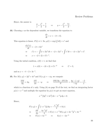 Review Problems
Hence, the answer is
y
x
+
x2
2
=
7
2
⇒ y = −
x3
2
+
7x
2
.
33. Choosing x as the dependent variable, we transform the equation to
dx
dt
+ x = −(t + 3).
This equation is linear, P(t) ≡ 1. So, µ(t) = exp dt = et
and
d (et
x)
dt
= −(t + 3)et
⇒ et
x = − (t + 3)et
dt = −(t + 3)et
+ et
dt = −(t + 2)et
+ C
⇒ x = −(t + 2) + Ce−t
.
Using the initial condition, x(0) = 1, we ﬁnd that
1 = x(0) = −(0 + 2) + Ce−0
⇒ C = 3,
and so x = −t − 2 + 3e−t
.
35. For M(x, y) = 2y2
+ 4x2
and N(x, y) = −xy, we compute
∂M
∂y
= 4y,
∂N
∂x
= −y ⇒
∂M/∂y − ∂N/∂x
N
=
4y − (−y)
−xy
=
−5
x
,
which is a function of x only. Using (8) on page 70 of the text, we ﬁnd an integrating factor
µ(x) = x−5
and multiply the equation by µ(x) to get an exact equation,
x−5
2y2
+ 4x2
dx − x−4
y dy = 0.
Hence,
F(x, y) = −x−4
y dy = −
x−4
y2
2
+ h(x)
⇒
∂F
∂x
=
4x−5
y2
2
+ h (x) = x−5
M(x, y) = 2x−5
y2
+ 4x−3
⇒ h (x) = 4x−3
⇒ h(x) = −2x−2
99
 