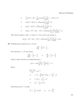 Review Problems
⇒
1
2
ln z2
+ 2 +
1
√
2
arctan
z
√
2
= − ln |u| + C1
⇒ ln z2
+ 2 u2
+
√
2 arctan
z
√
2
= C
⇒ ln v2
+ 2u2
+
√
2 arctan
v
u
√
2
= C
⇒ ln (y − 2)2
+ 2(x − 1)2
+
√
2 arctan
y − 2
(x − 1)
√
2
= C.
The initial condition, y(0) = 2, gives C = ln 2, and so the answer is
ln (y − 2)2
+ 2(x − 1)2
+
√
2 arctan
y − 2
(x − 1)
√
2
= ln 2 .
39. Multiplying the equation by y, we get
y
dy
dx
−
2
x
y2
=
1
x
.
We substitute u = y2
and obtain
1
2
du
dx
−
2
x
u =
1
x
⇒
du
dx
−
4
x
u =
2
x
,
which is linear and has an integrating factor
µ(x) = exp −
4
x
dx = x−4
.
Hence,
d (x−4
u)
dx
= 2x−5
⇒ x−4
u = 2x−5
dx = −
x−4
2
+ C
⇒ x−4
y2
= −
x−4
2
+ C
⇒ y2
= −
1
2
+ Cx4
.
Substitution y(1) = 3 yields
32
= −
1
2
+ C(1)4
or C =
19
2
.
101
 