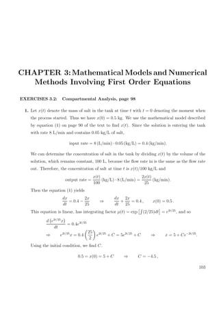 CHAPTER 3:Mathematical Models and Numerical
Methods Involving First Order Equations
EXERCISES 3.2: Compartmental Analysis, page 98
1. Let x(t) denote the mass of salt in the tank at time t with t = 0 denoting the moment when
the process started. Thus we have x(0) = 0.5 kg. We use the mathematical model described
by equation (1) on page 90 of the text to ﬁnd x(t). Since the solution is entering the tank
with rate 8 L/min and contains 0.05 kg/L of salt,
input rate = 8 (L/min) · 0.05 (kg/L) = 0.4 (kg/min).
We can determine the concentration of salt in the tank by dividing x(t) by the volume of the
solution, which remains constant, 100 L, because the ﬂow rate in is the same as the ﬂow rate
out. Therefore, the concentration of salt at time t is x(t)/100 kg/L and
output rate =
x(t)
100
(kg/L) · 8 (L/min) =
2x(t)
25
(kg/min).
Then the equation (1) yields
dx
dt
= 0.4 −
2x
25
⇒
dx
dt
+
2x
25
= 0.4 , x(0) = 0.5 .
This equation is linear, has integrating factor µ(t) = exp (2/25)dt = e2t/25
, and so
d e2t/25
x
dt
= 0.4e2t/25
⇒ e2t/25
x = 0.4
25
2
e2t/25
+ C = 5e2t/25
+ C ⇒ x = 5 + Ce−2t/25
.
Using the initial condition, we ﬁnd C.
0.5 = x(0) = 5 + C ⇒ C = −4.5 ,
103
 