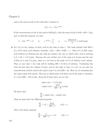 Chapter 3
and so the mass of salt in the tank after t minutes is
x(t) = 5 − 4.5e−2t/25
.
If the concentration of salt in the tank is 0.02 kg/L, then the mass of salt is 0.02×100 = 2 kg,
and, to ﬁnd this moment, we solve
5 − 4.5e−2t/25
= 2 ⇒ e−2t/25
=
2
3
⇒ t =
25 ln(3/2)
2
≈ 5.07 (min).
3. Let x(t) be the volume of nitric acid in the tank at time t. The tank initially held 200 L
of a 0.5% nitric acid solution; therefore, x(0) = 200 × 0.005 = 1. Since 6 L of 20% nitric
acid solution are ﬂowing into the tank per minute, the rate at which nitric acid is entering
is 6 × 0.2 = 1.2 L/min. Because the rate of ﬂow out of the tank is 8 L/min and the rate
of ﬂow in is only 6 L/min, there is a net loss in the tank of 2 L of solution every minute.
Thus, at any time t, the tank will be holding 200 − 2t liters of solution. Combining this
with the fact that the volume of nitric acid in the tank at time t is x(t), we see that the
concentration of nitric acid in the tank at time t is x(t)/(200−2t). Here we are assuming that
the tank is kept well stirred. The rate at which nitric acid ﬂows out of the tank is, therefore,
8 × [x(t)/(200 − 2t)] L/min. From all of these facts, we see that
input rate = 1.2 L/min,
output rate =
8x(t)
200 − 2t
L/min.
We know that
dx
dt
= input rate − output rate .
Thus we must solve the diﬀerential equation
dx
dt
= 1.2 −
4x(t)
100 − t
, x(0) = 1.
This is the linear equation
dx
dt
+
4
100 − t
x = 1.2 , x(0) = 1.
104
 