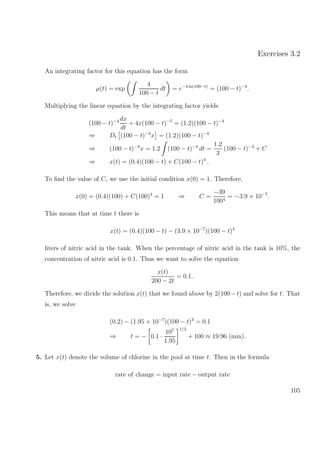 Exercises 3.2
An integrating factor for this equation has the form
µ(t) = exp
4
100 − t
dt = e−4 ln(100−t)
= (100 − t)−4
.
Multiplying the linear equation by the integrating factor yields
(100 − t)−4 dx
dt
+ 4x(100 − t)−5
= (1.2)(100 − t)−4
⇒ Dt (100 − t)−4
x = (1.2)(100 − t)−4
⇒ (100 − t)−4
x = 1.2 (100 − t)−4
dt =
1.2
3
(100 − t)−3
+ C
⇒ x(t) = (0.4)(100 − t) + C(100 − t)4
.
To ﬁnd the value of C, we use the initial condition x(0) = 1. Therefore,
x(0) = (0.4)(100) + C(100)4
= 1 ⇒ C =
−39
1004
= −3.9 × 10−7
.
This means that at time t there is
x(t) = (0.4)(100 − t) − (3.9 × 10−7
)(100 − t)4
liters of nitric acid in the tank. When the percentage of nitric acid in the tank is 10%, the
concentration of nitric acid is 0.1. Thus we want to solve the equation
x(t)
200 − 2t
= 0.1 .
Therefore, we divide the solution x(t) that we found above by 2(100−t) and solve for t. That
is, we solve
(0.2) − (1.95 × 10−7
)(100 − t)3
= 0.1
⇒ t = − 0.1 ·
107
1.95
1/3
+ 100 ≈ 19.96 (min).
5. Let x(t) denote the volume of chlorine in the pool at time t. Then in the formula
rate of change = input rate − output rate
105
 